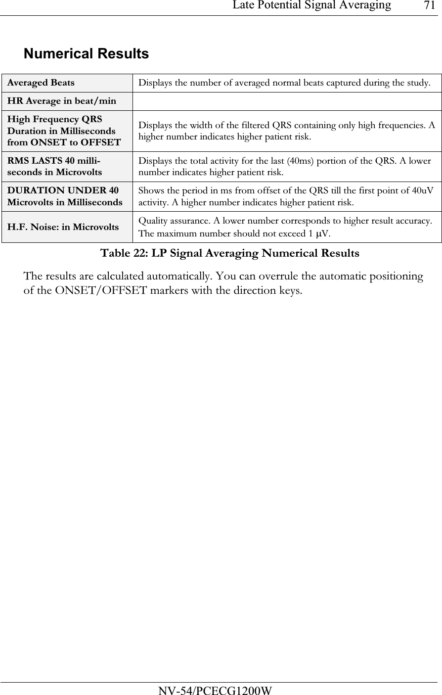 Late Potential Signal Averaging           NV-54/PCECG1200W 71Numerical Results  Averaged Beats  Displays the number of averaged normal beats captured during the study. HR Average in beat/min   High Frequency QRS Duration in Milliseconds from ONSET to OFFSET Displays the width of the filtered QRS containing only high frequencies. A higher number indicates higher patient risk. RMS LASTS 40 milli-seconds in Microvolts Displays the total activity for the last (40ms) portion of the QRS. A lower number indicates higher patient risk. DURATION UNDER 40 Microvolts in Milliseconds Shows the period in ms from offset of the QRS till the first point of 40uV activity. A higher number indicates higher patient risk. H.F. Noise: in Microvolts  Quality assurance. A lower number corresponds to higher result accuracy. The maximum number should not exceed 1 µV. Table 22: LP Signal Averaging Numerical Results The results are calculated automatically. You can overrule the automatic positioning of the ONSET/OFFSET markers with the direction keys.   