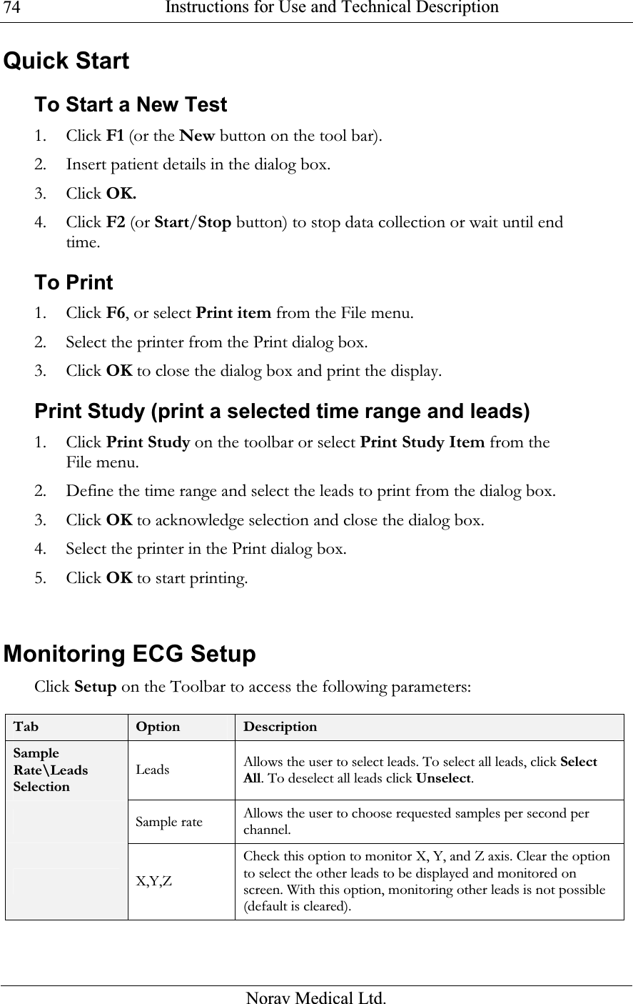  Instructions for Use and Technical Description  Norav Medical Ltd. 74Quick Start To Start a New Test 1. Click F1 (or the New button on the tool bar). 2. Insert patient details in the dialog box. 3. Click OK. 4. Click F2 (or Start/Stop button) to stop data collection or wait until end time. To Print 1. Click F6, or select Print item from the File menu. 2. Select the printer from the Print dialog box. 3. Click OK to close the dialog box and print the display. Print Study (print a selected time range and leads) 1. Click Print Study on the toolbar or select Print Study Item from the File menu. 2. Define the time range and select the leads to print from the dialog box. 3. Click OK to acknowledge selection and close the dialog box. 4. Select the printer in the Print dialog box. 5. Click OK to start printing.   Monitoring ECG Setup  Click Setup on the Toolbar to access the following parameters:  Tab  Option  Description Sample Rate\Leads Selection Leads Allows the user to select leads. To select all leads, click Select All. To deselect all leads click Unselect.  Sample rate Allows the user to choose requested samples per second per channel.  X,Y,Z Check this option to monitor X, Y, and Z axis. Clear the option to select the other leads to be displayed and monitored on screen. With this option, monitoring other leads is not possible (default is cleared). 