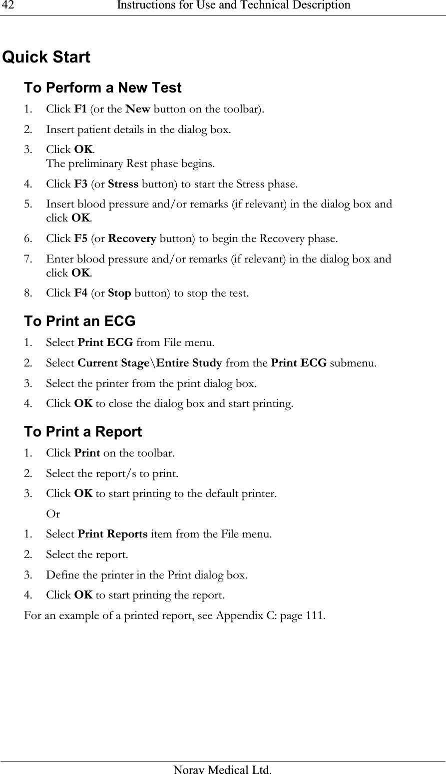  Instructions for Use and Technical Description  Norav Medical Ltd. 42Quick Start To Perform a New Test 1. Click F1 (or the New button on the toolbar). 2. Insert patient details in the dialog box. 3. Click OK. The preliminary Rest phase begins. 4. Click F3 (or Stress button) to start the Stress phase. 5. Insert blood pressure and/or remarks (if relevant) in the dialog box and click OK. 6. Click F5 (or Recovery button) to begin the Recovery phase. 7. Enter blood pressure and/or remarks (if relevant) in the dialog box and click OK. 8. Click F4 (or Stop button) to stop the test. To Print an ECG 1. Select Print ECG from File menu. 2. Select Current Stage\Entire Study from the Print ECG submenu. 3. Select the printer from the print dialog box. 4. Click OK to close the dialog box and start printing. To Print a Report 1. Click Print on the toolbar. 2. Select the report/s to print. 3. Click OK to start printing to the default printer. Or 1. Select Print Reports item from the File menu. 2. Select the report. 3. Define the printer in the Print dialog box. 4. Click OK to start printing the report. For an example of a printed report, see  Appendix C: page 111. 