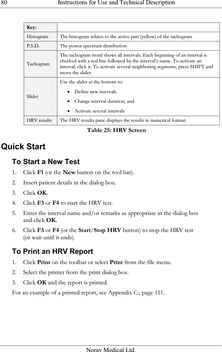  Instructions for Use and Technical Description  Norav Medical Ltd. 80 Key:  Histogram The histogram relates to the active part (yellow) of the tachogram P.S.D.  The power spectrum distribution Tachogram The tachogram trend shows all intervals. Each beginning of an interval is checked with a red line followed by the interval’s name. To activate an interval, click it. To activate several neighboring segments, press SHIFT and move the slider. Slider Use the slider at the bottom to: • Define new intervals • Change interval duration, and  • Activate several intervals HRV results The HRV results pane displays the results in numerical format. Table 25: HRV Screen Quick Start To Start a New Test 1. Click F1 (or the New button on the tool bar). 2. Insert patient details in the dialog box. 3. Click OK. 4. Click F3 or F4 to start the HRV test. 5. Enter the interval name and/or remarks as appropriate in the dialog box and click OK. 6. Click F3 or F4 (or the Start/Stop HRV button) to stop the HRV test (or wait until it ends). To Print an HRV Report 1. Click Print on the toolbar or select Print from the file menu. 2. Select the printer from the print dialog box. 3. Click OK and the report is printed. For an example of a printed report, see  Appendix C:, page 111. 