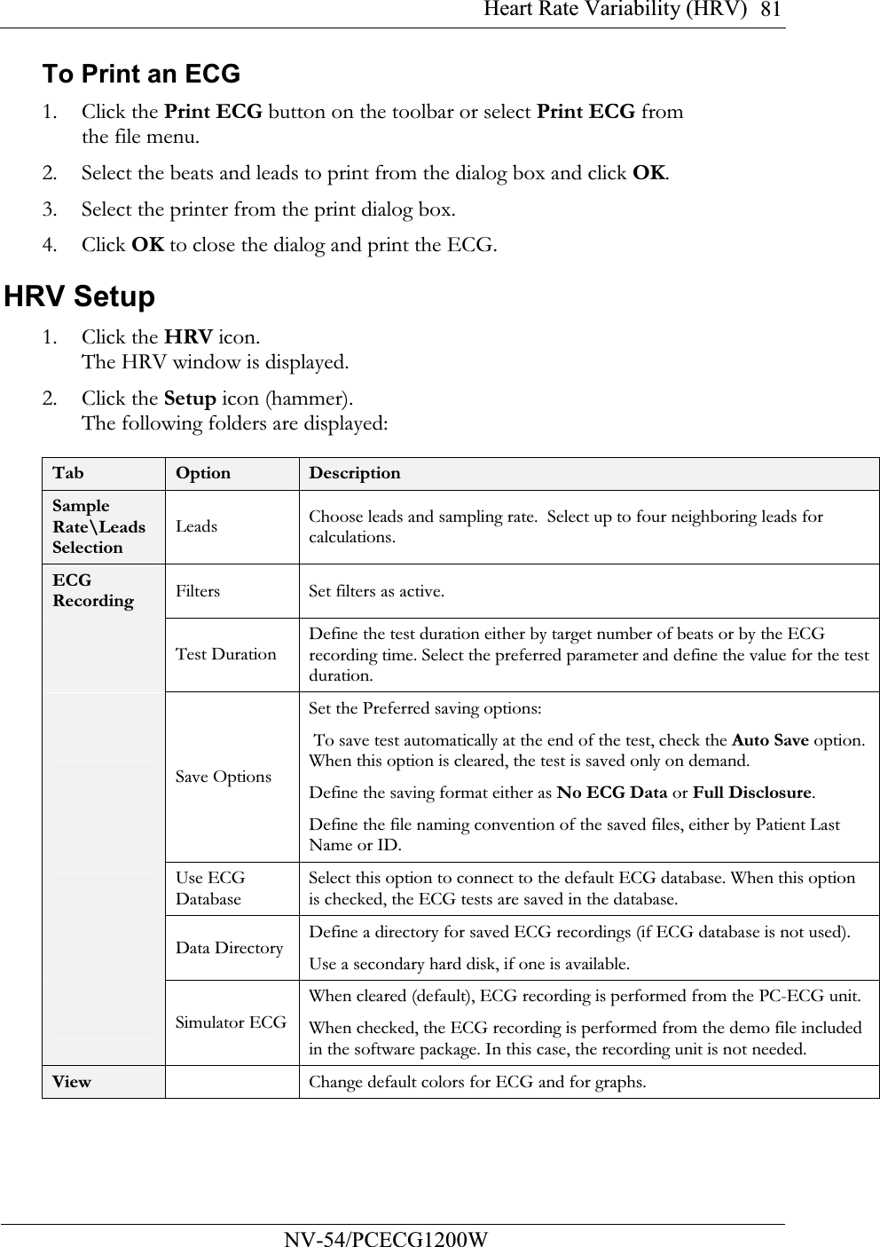 Heart Rate Variability (HRV)          NV-54/PCECG1200W 81To Print an ECG 1. Click the Print ECG button on the toolbar or select Print ECG from the file menu. 2. Select the beats and leads to print from the dialog box and click OK. 3. Select the printer from the print dialog box. 4. Click OK to close the dialog and print the ECG. HRV Setup  1. Click the HRV icon. The HRV window is displayed.  2. Click the Setup icon (hammer).  The following folders are displayed:  Tab  Option  Description Sample Rate\Leads Selection Leads Choose leads and sampling rate.  Select up to four neighboring leads for calculations. ECG Recording Filters Set filters as active.  Test Duration Define the test duration either by target number of beats or by the ECG recording time. Select the preferred parameter and define the value for the test duration.  Save Options Set the Preferred saving options:  To save test automatically at the end of the test, check the Auto Save option. When this option is cleared, the test is saved only on demand.   Define the saving format either as No ECG Data or Full Disclosure. Define the file naming convention of the saved files, either by Patient Last Name or ID.  Use ECG Database Select this option to connect to the default ECG database. When this option is checked, the ECG tests are saved in the database.  Data Directory Define a directory for saved ECG recordings (if ECG database is not used). Use a secondary hard disk, if one is available.  Simulator ECGWhen cleared (default), ECG recording is performed from the PC-ECG unit. When checked, the ECG recording is performed from the demo file included in the software package. In this case, the recording unit is not needed. View   Change default colors for ECG and for graphs.  