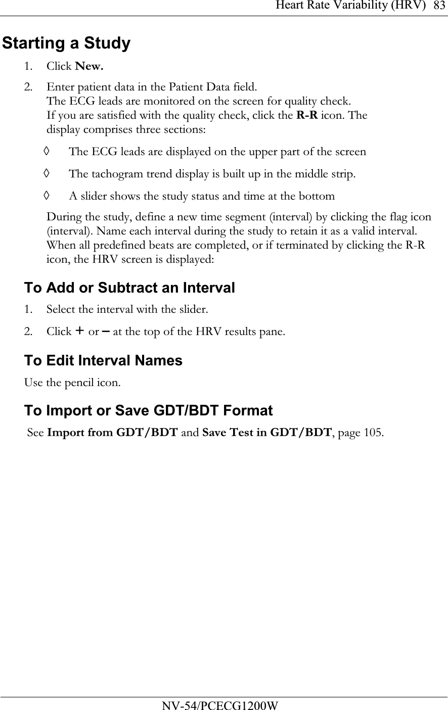 Heart Rate Variability (HRV)          NV-54/PCECG1200W 83Starting a Study 1. Click New. 2. Enter patient data in the Patient Data field. The ECG leads are monitored on the screen for quality check. If you are satisfied with the quality check, click the R-R icon. The display comprises three sections: ◊ The ECG leads are displayed on the upper part of the screen ◊ The tachogram trend display is built up in the middle strip. ◊ A slider shows the study status and time at the bottom During the study, define a new time segment (interval) by clicking the flag icon (interval). Name each interval during the study to retain it as a valid interval. When all predefined beats are completed, or if terminated by clicking the R-R icon, the HRV screen is displayed: To Add or Subtract an Interval 1. Select the interval with the slider. 2. Click + or – at the top of the HRV results pane. To Edit Interval Names  Use the pencil icon. To Import or Save GDT/BDT Format  See Import from GDT/BDT and Save Test in GDT/BDT, page 105. 