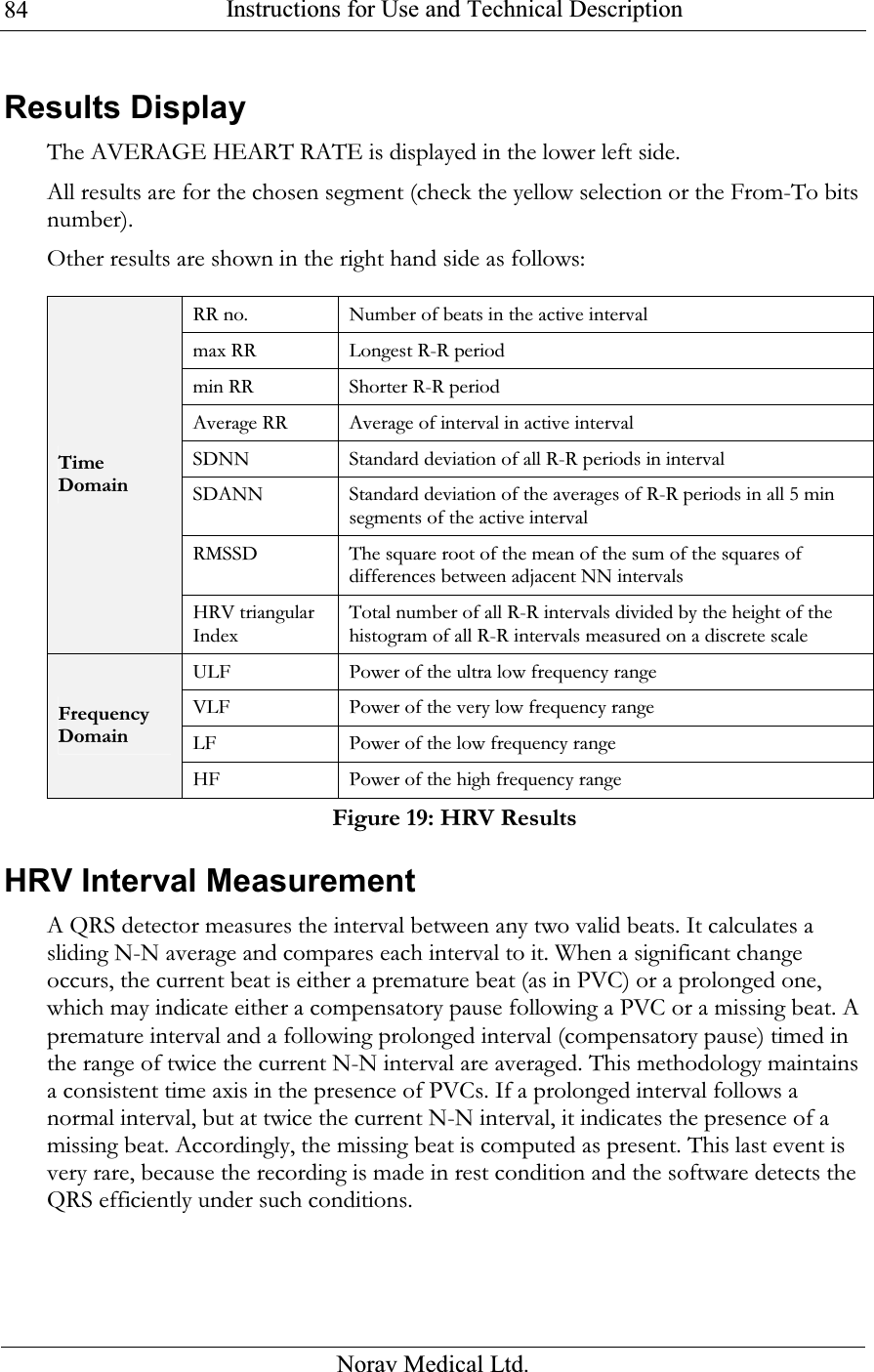  Instructions for Use and Technical Description  Norav Medical Ltd. 84Results Display The AVERAGE HEART RATE is displayed in the lower left side. All results are for the chosen segment (check the yellow selection or the From-To bits number). Other results are shown in the right hand side as follows:  RR no. Number of beats in the active interval max RR Longest R-R period min RR Shorter R-R period Average RR Average of interval in active interval SDNN  Standard deviation of all R-R periods in interval SDANN  Standard deviation of the averages of R-R periods in all 5 min segments of the active interval RMSSD The square root of the mean of the sum of the squares of differences between adjacent NN intervals Time Domain HRV triangular Index Total number of all R-R intervals divided by the height of the histogram of all R-R intervals measured on a discrete scale ULF Power of the ultra low frequency range VLF Power of the very low frequency range LF Power of the low frequency range Frequency Domain HF Power of the high frequency range Figure 19: HRV Results HRV Interval Measurement A QRS detector measures the interval between any two valid beats. It calculates a sliding N-N average and compares each interval to it. When a significant change occurs, the current beat is either a premature beat (as in PVC) or a prolonged one, which may indicate either a compensatory pause following a PVC or a missing beat. A premature interval and a following prolonged interval (compensatory pause) timed in the range of twice the current N-N interval are averaged. This methodology maintains a consistent time axis in the presence of PVCs. If a prolonged interval follows a normal interval, but at twice the current N-N interval, it indicates the presence of a missing beat. Accordingly, the missing beat is computed as present. This last event is very rare, because the recording is made in rest condition and the software detects the QRS efficiently under such conditions.  