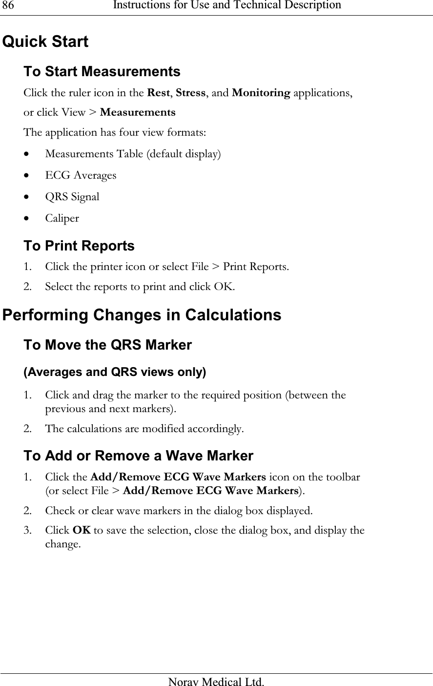  Instructions for Use and Technical Description  Norav Medical Ltd. 86Quick Start To Start Measurements Click the ruler icon in the Rest, Stress, and Monitoring applications, or click View &gt; Measurements The application has four view formats: • Measurements Table (default display) • ECG Averages • QRS Signal • Caliper To Print Reports 1. Click the printer icon or select File &gt; Print Reports. 2. Select the reports to print and click OK. Performing Changes in Calculations To Move the QRS Marker  (Averages and QRS views only) 1. Click and drag the marker to the required position (between the previous and next markers). 2. The calculations are modified accordingly. To Add or Remove a Wave Marker  1. Click the Add/Remove ECG Wave Markers icon on the toolbar (or select File &gt; Add/Remove ECG Wave Markers). 2. Check or clear wave markers in the dialog box displayed. 3. Click OK to save the selection, close the dialog box, and display the change. 