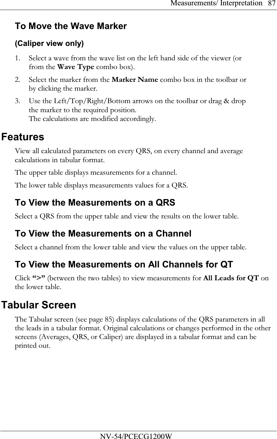 Measurements/ Interpretation          NV-54/PCECG1200W 87To Move the Wave Marker (Caliper view only) 1. Select a wave from the wave list on the left hand side of the viewer (or from the Wave Type combo box). 2. Select the marker from the Marker Name combo box in the toolbar or by clicking the marker. 3. Use the Left/Top/Right/Bottom arrows on the toolbar or drag &amp; drop the marker to the required position. The calculations are modified accordingly. Features View all calculated parameters on every QRS, on every channel and average calculations in tabular format. The upper table displays measurements for a channel.  The lower table displays measurements values for a QRS. To View the Measurements on a QRS Select a QRS from the upper table and view the results on the lower table. To View the Measurements on a Channel Select a channel from the lower table and view the values on the upper table. To View the Measurements on All Channels for QT Click “&gt;” (between the two tables) to view measurements for All Leads for QT on the lower table. Tabular Screen The Tabular screen (see page 85) displays calculations of the QRS parameters in all the leads in a tabular format. Original calculations or changes performed in the other screens (Averages, QRS, or Caliper) are displayed in a tabular format and can be printed out. 