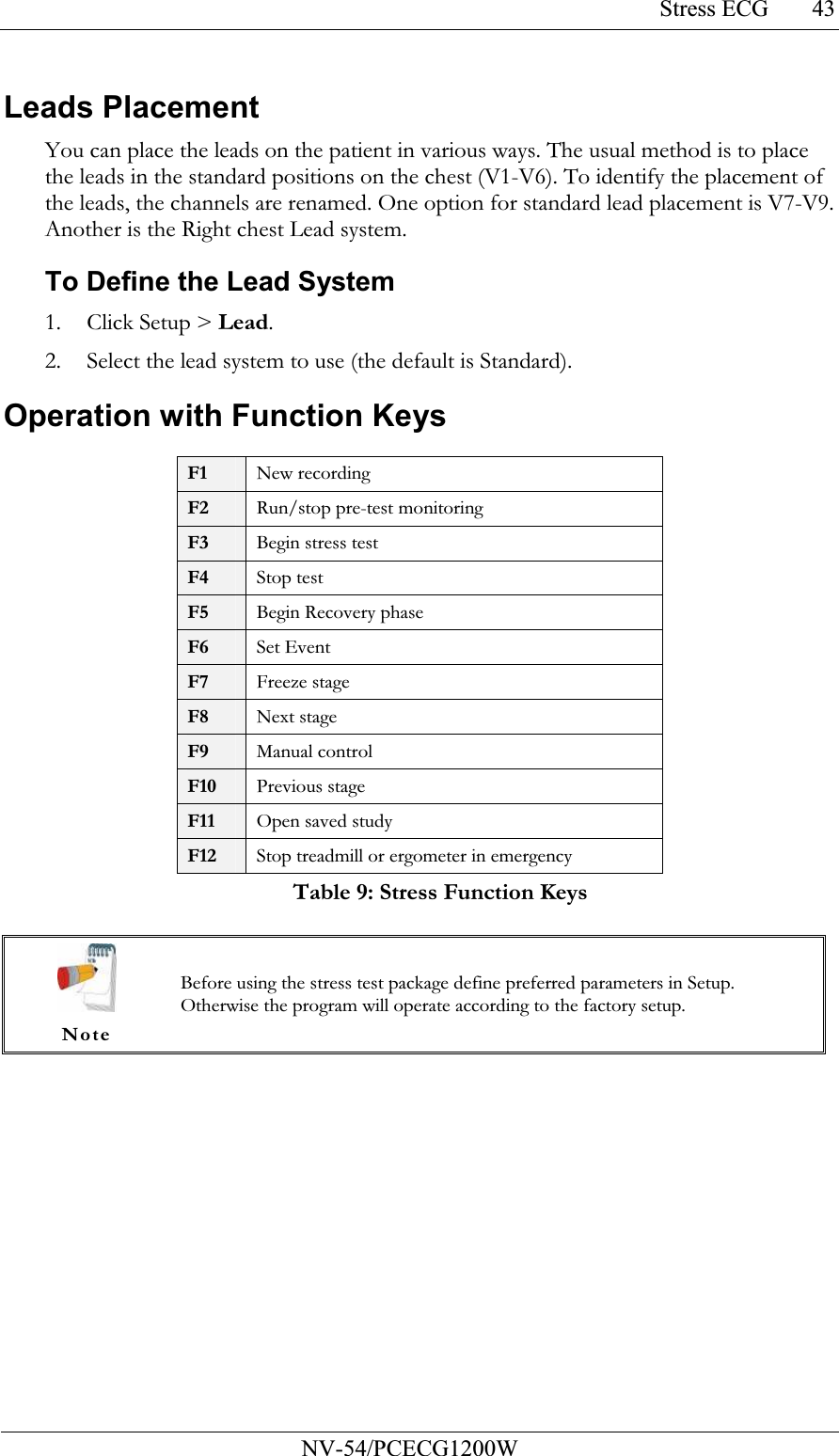 Stress ECG           NV-54/PCECG1200W 43Leads Placement You can place the leads on the patient in various ways. The usual method is to place the leads in the standard positions on the chest (V1-V6). To identify the placement of the leads, the channels are renamed. One option for standard lead placement is V7-V9. Another is the Right chest Lead system.  To Define the Lead System 1. Click Setup &gt; Lead. 2. Select the lead system to use (the default is Standard). Operation with Function Keys  F1 New recording F2 Run/stop pre-test monitoring F3 Begin stress test F4 Stop test F5 Begin Recovery phase F6  Set Event F7 Freeze stage F8 Next stage F9 Manual control F10 Previous stage F11 Open saved study F12 Stop treadmill or ergometer in emergency Table 9: Stress Function Keys   Note Before using the stress test package define preferred parameters in Setup. Otherwise the program will operate according to the factory setup.  