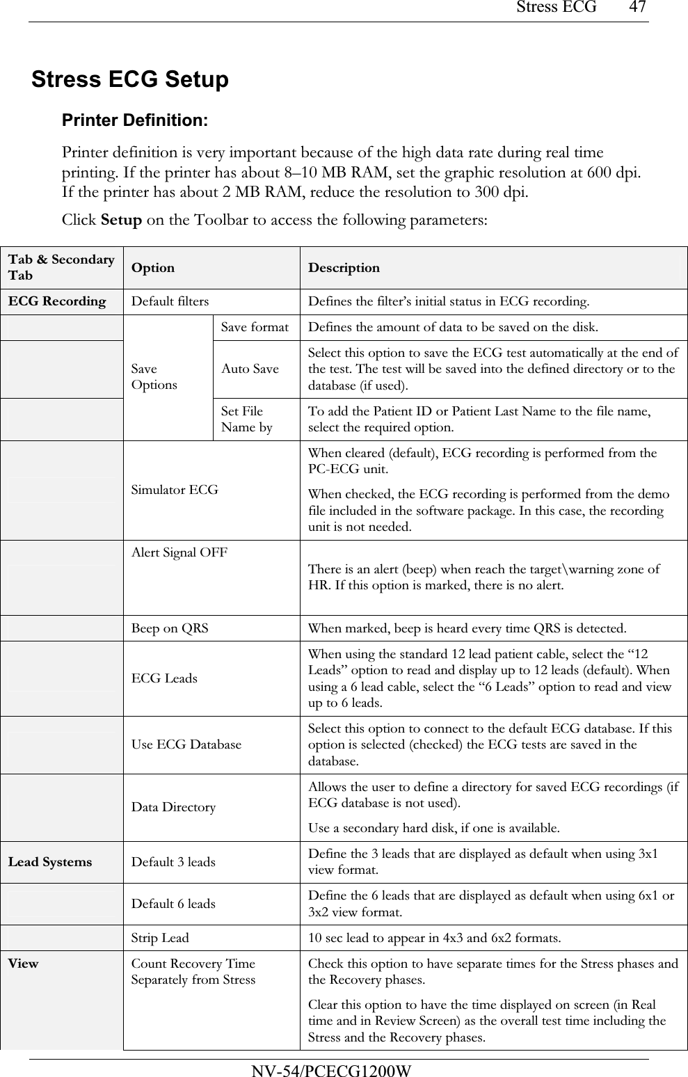 Stress ECG           NV-54/PCECG1200W 47Stress ECG Setup  Printer Definition:  Printer definition is very important because of the high data rate during real time printing. If the printer has about 8–10 MB RAM, set the graphic resolution at 600 dpi. If the printer has about 2 MB RAM, reduce the resolution to 300 dpi.  Click Setup on the Toolbar to access the following parameters:  Tab &amp; Secondary Tab  Option  Description ECG Recording Default filters Defines the filter’s initial status in ECG recording.   Save format Defines the amount of data to be saved on the disk.  Auto Save Select this option to save the ECG test automatically at the end of the test. The test will be saved into the defined directory or to the database (if used).  Save Options Set File Name by To add the Patient ID or Patient Last Name to the file name, select the required option.  Simulator ECG When cleared (default), ECG recording is performed from the PC-ECG unit. When checked, the ECG recording is performed from the demo file included in the software package. In this case, the recording unit is not needed.  Alert Signal OFF   There is an alert (beep) when reach the target\warning zone of HR. If this option is marked, there is no alert.  Beep on QRS When marked, beep is heard every time QRS is detected.  ECG Leads When using the standard 12 lead patient cable, select the “12 Leads” option to read and display up to 12 leads (default). When using a 6 lead cable, select the “6 Leads” option to read and view up to 6 leads.   Use ECG Database Select this option to connect to the default ECG database. If this option is selected (checked) the ECG tests are saved in the database.  Data Directory Allows the user to define a directory for saved ECG recordings (if ECG database is not used). Use a secondary hard disk, if one is available. Lead Systems  Default 3 leads Define the 3 leads that are displayed as default when using 3x1 view format.  Default 6 leads Define the 6 leads that are displayed as default when using 6x1 or 3x2 view format.  Strip Lead 10 sec lead to appear in 4x3 and 6x2 formats. View  Count Recovery Time Separately from Stress Check this option to have separate times for the Stress phases and the Recovery phases. Clear this option to have the time displayed on screen (in Real time and in Review Screen) as the overall test time including the Stress and the Recovery phases. 
