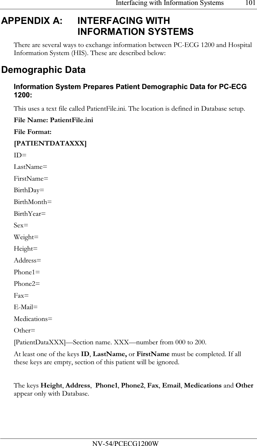 Interfacing with Information Systems           NV-54/PCECG1200W 101APPENDIX A:  INTERFACING WITH INFORMATION SYSTEMS There are several ways to exchange information between PC-ECG 1200 and Hospital Information System (HIS). These are described below: Demographic Data Information System Prepares Patient Demographic Data for PC-ECG 1200: This uses a text file called PatientFile.ini. The location is defined in Database setup.  File Name: PatientFile.ini File Format: [PATIENTDATAXXX] ID= LastName= FirstName= BirthDay= BirthMonth= BirthYear= Sex= Weight= Height= Address= Phone1= Phone2= Fax= E-Mail= Medications= Other= [PatientDataXXX]—Section name. XXX—number from 000 to 200. At least one of the keys ID, LastName, or FirstName must be completed. If all these keys are empty, section of this patient will be ignored.  The keys Height, Address,  Phone1, Phone2, Fax, Email, Medications and Other appear only with Database. 