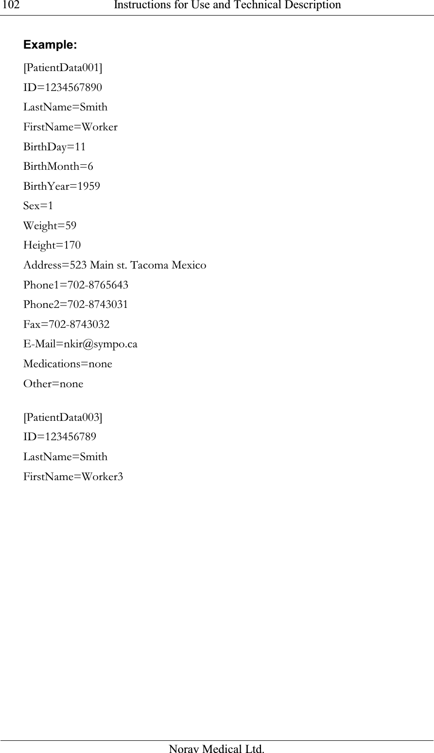  Instructions for Use and Technical Description  Norav Medical Ltd. 102Example: [PatientData001] ID=1234567890 LastName=Smith FirstName=Worker BirthDay=11 BirthMonth=6 BirthYear=1959 Sex=1 Weight=59 Height=170 Address=523 Main st. Tacoma Mexico Phone1=702-8765643 Phone2=702-8743031 Fax=702-8743032 E-Mail=nkir@sympo.ca Medications=none Other=none  [PatientData003] ID=123456789 LastName=Smith FirstName=Worker3 