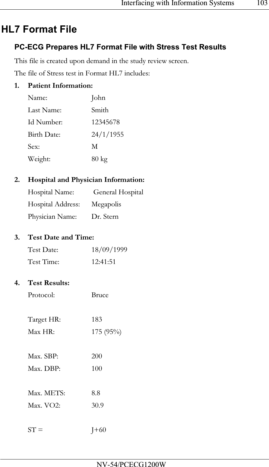 Interfacing with Information Systems           NV-54/PCECG1200W 103HL7 Format File PC-ECG Prepares HL7 Format File with Stress Test Results This file is created upon demand in the study review screen. The file of Stress test in Format HL7 includes: 1. Patient Information: Name:  John Last Name:   Smith Id Number:   12345678 Birth Date:   24/1/1955 Sex:     M Weight:   80 kg  2. Hospital and Physician Information: Hospital Name:  General Hospital Hospital Address:   Megapolis Physician Name:   Dr. Stern  3. Test Date and Time: Test Date:   18/09/1999 Test Time:   12:41:51  4. Test Results: Protocol:   Bruce  Target HR:   183 Max HR:   175 (95%)  Max. SBP:   200 Max. DBP:   100  Max. METS:   8.8 Max. VO2:   30.9  ST =      J+60   