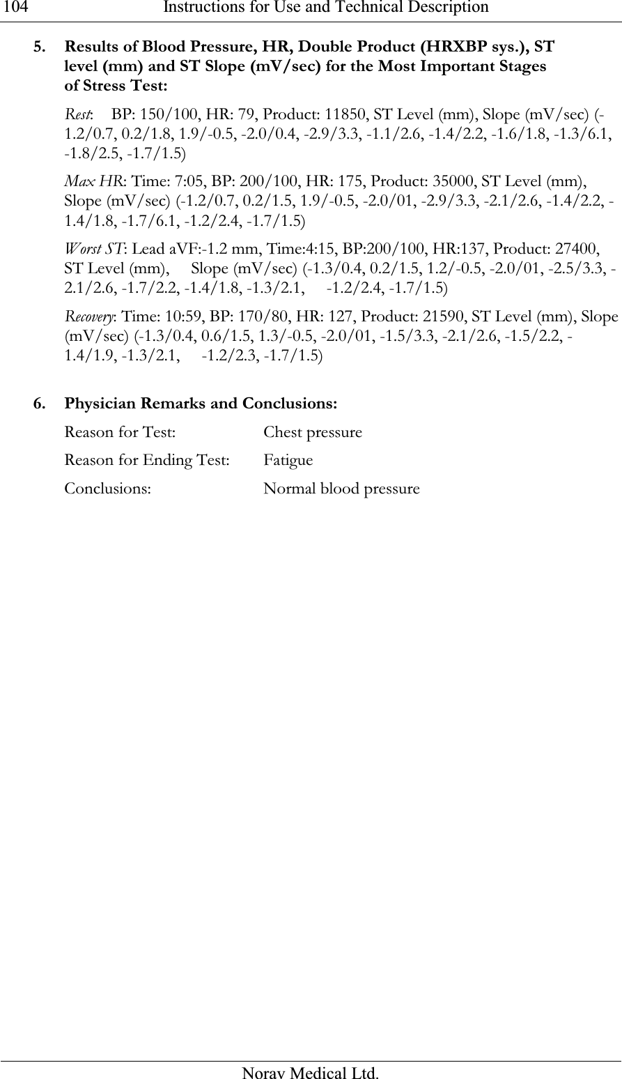  Instructions for Use and Technical Description  Norav Medical Ltd. 1045. Results of Blood Pressure, HR, Double Product (HRXBP sys.), ST level (mm) and ST Slope (mV/sec) for the Most Important Stages of Stress Test: Rest:    BP: 150/100, HR: 79, Product: 11850, ST Level (mm), Slope (mV/sec) (-1.2/0.7, 0.2/1.8, 1.9/-0.5, -2.0/0.4, -2.9/3.3, -1.1/2.6, -1.4/2.2, -1.6/1.8, -1.3/6.1, -1.8/2.5, -1.7/1.5) Max HR: Time: 7:05, BP: 200/100, HR: 175, Product: 35000, ST Level (mm), Slope (mV/sec) (-1.2/0.7, 0.2/1.5, 1.9/-0.5, -2.0/01, -2.9/3.3, -2.1/2.6, -1.4/2.2, -1.4/1.8, -1.7/6.1, -1.2/2.4, -1.7/1.5) Worst ST: Lead aVF:-1.2 mm, Time:4:15, BP:200/100, HR:137, Product: 27400, ST Level (mm),     Slope (mV/sec) (-1.3/0.4, 0.2/1.5, 1.2/-0.5, -2.0/01, -2.5/3.3, -2.1/2.6, -1.7/2.2, -1.4/1.8, -1.3/2.1,     -1.2/2.4, -1.7/1.5) Recovery: Time: 10:59, BP: 170/80, HR: 127, Product: 21590, ST Level (mm), Slope (mV/sec) (-1.3/0.4, 0.6/1.5, 1.3/-0.5, -2.0/01, -1.5/3.3, -2.1/2.6, -1.5/2.2, -1.4/1.9, -1.3/2.1,     -1.2/2.3, -1.7/1.5)  6. Physician Remarks and Conclusions: Reason for Test:   Chest pressure Reason for Ending Test: Fatigue Conclusions:   Normal blood pressure 