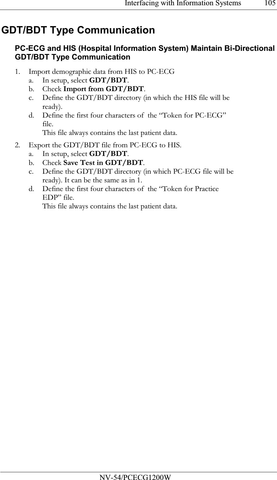 Interfacing with Information Systems           NV-54/PCECG1200W 105GDT/BDT Type Communication PC-ECG and HIS (Hospital Information System) Maintain Bi-Directional GDT/BDT Type Communication 1. Import demographic data from HIS to PC-ECG a. In setup, select GDT/BDT. b. Check Import from GDT/BDT. c. Define the GDT/BDT directory (in which the HIS file will be ready). d. Define the first four characters of  the “Token for PC-ECG” file. This file always contains the last patient data. 2. Export the GDT/BDT file from PC-ECG to HIS. a. In setup, select GDT/BDT. b. Check Save Test in GDT/BDT.  c. Define the GDT/BDT directory (in which PC-ECG file will be ready). It can be the same as in 1. d. Define the first four characters of  the “Token for Practice EDP” file. This file always contains the last patient data. 