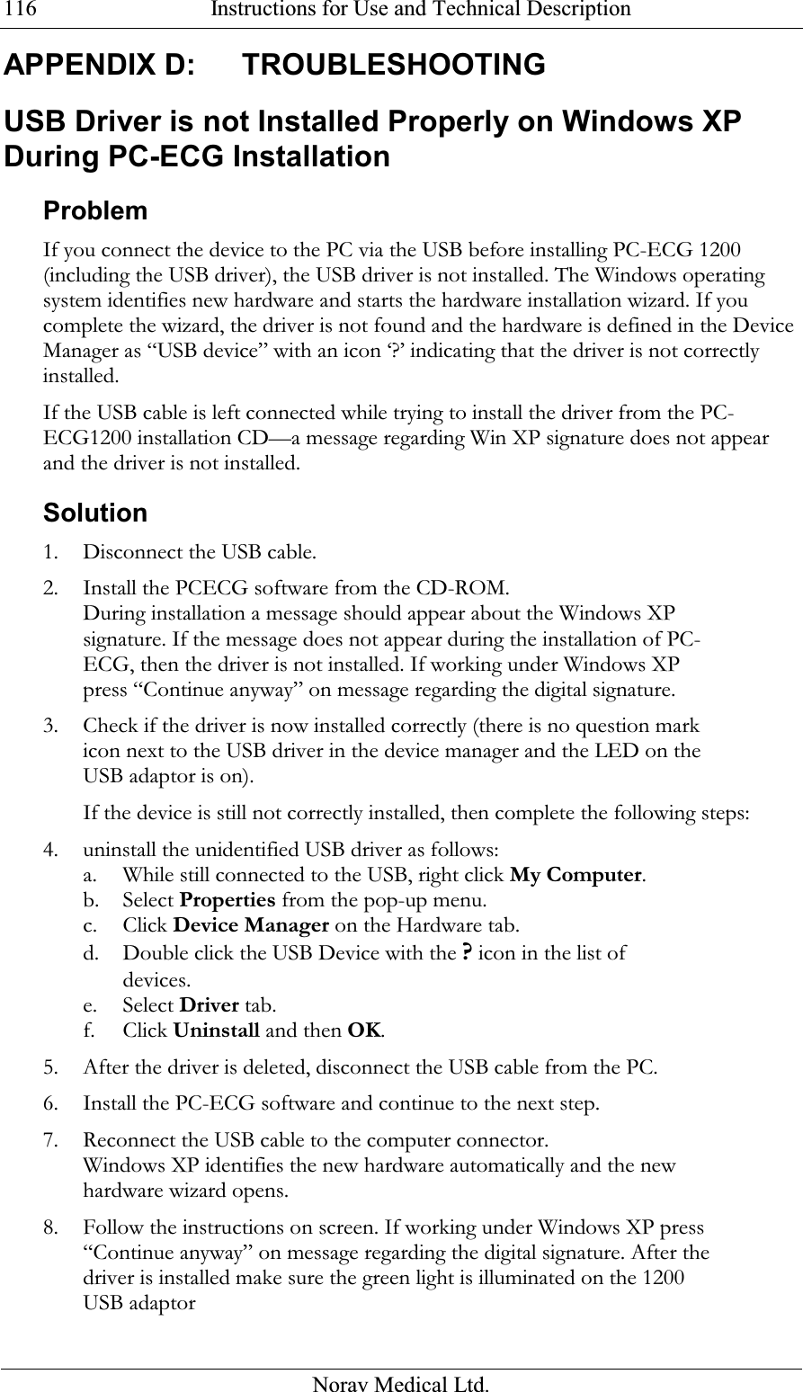  Instructions for Use and Technical Description  Norav Medical Ltd. 116APPENDIX D:  TROUBLESHOOTING USB Driver is not Installed Properly on Windows XP During PC-ECG Installation Problem  If you connect the device to the PC via the USB before installing PC-ECG 1200 (including the USB driver), the USB driver is not installed. The Windows operating system identifies new hardware and starts the hardware installation wizard. If you complete the wizard, the driver is not found and the hardware is defined in the Device Manager as “USB device” with an icon ‘?’ indicating that the driver is not correctly installed.  If the USB cable is left connected while trying to install the driver from the PC-ECG1200 installation CD—a message regarding Win XP signature does not appear and the driver is not installed. Solution 1. Disconnect the USB cable. 2. Install the PCECG software from the CD-ROM. During installation a message should appear about the Windows XP signature. If the message does not appear during the installation of PC-ECG, then the driver is not installed. If working under Windows XP press “Continue anyway” on message regarding the digital signature.  3. Check if the driver is now installed correctly (there is no question mark icon next to the USB driver in the device manager and the LED on the USB adaptor is on). If the device is still not correctly installed, then complete the following steps: 4. uninstall the unidentified USB driver as follows: a. While still connected to the USB, right click My Computer. b. Select Properties from the pop-up menu. c. Click Device Manager on the Hardware tab. d. Double click the USB Device with the ? icon in the list of devices. e. Select Driver tab. f. Click Uninstall and then OK. 5. After the driver is deleted, disconnect the USB cable from the PC. 6. Install the PC-ECG software and continue to the next step. 7. Reconnect the USB cable to the computer connector. Windows XP identifies the new hardware automatically and the new hardware wizard opens. 8. Follow the instructions on screen. If working under Windows XP press “Continue anyway” on message regarding the digital signature. After the driver is installed make sure the green light is illuminated on the 1200 USB adaptor  