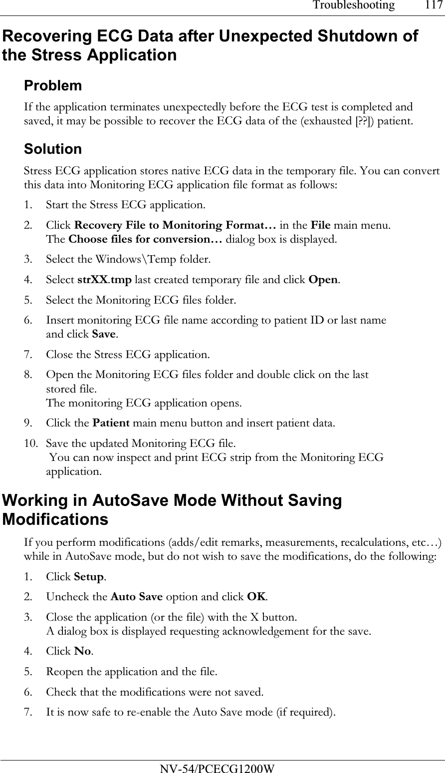 Troubleshooting           NV-54/PCECG1200W 117Recovering ECG Data after Unexpected Shutdown of the Stress Application Problem If the application terminates unexpectedly before the ECG test is completed and saved, it may be possible to recover the ECG data of the (exhausted [??]) patient. Solution Stress ECG application stores native ECG data in the temporary file. You can convert this data into Monitoring ECG application file format as follows: 1. Start the Stress ECG application. 2. Click Recovery File to Monitoring Format… in the File main menu.  The Choose files for conversion… dialog box is displayed. 3. Select the Windows\Temp folder. 4. Select strXX.tmp last created temporary file and click Open. 5. Select the Monitoring ECG files folder.  6. Insert monitoring ECG file name according to patient ID or last name and click Save. 7. Close the Stress ECG application. 8. Open the Monitoring ECG files folder and double click on the last stored file. The monitoring ECG application opens. 9. Click the Patient main menu button and insert patient data. 10. Save the updated Monitoring ECG file.  You can now inspect and print ECG strip from the Monitoring ECG application. Working in AutoSave Mode Without Saving Modifications If you perform modifications (adds/edit remarks, measurements, recalculations, etc…) while in AutoSave mode, but do not wish to save the modifications, do the following:  1. Click Setup.  2. Uncheck the Auto Save option and click OK.  3. Close the application (or the file) with the X button. A dialog box is displayed requesting acknowledgement for the save. 4. Click No.  5. Reopen the application and the file.  6. Check that the modifications were not saved. 7. It is now safe to re-enable the Auto Save mode (if required).   