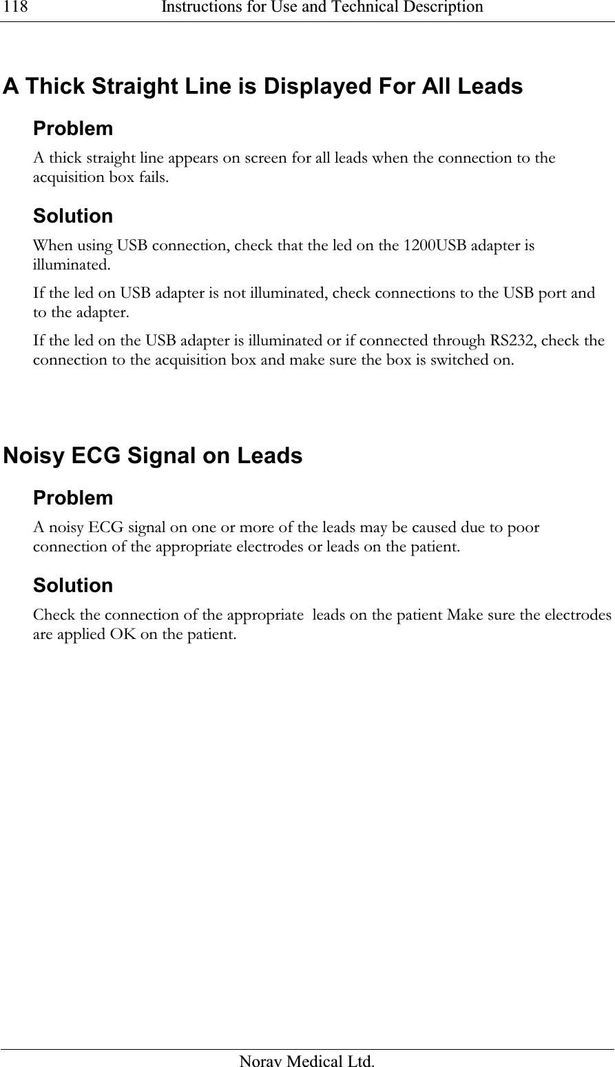  Instructions for Use and Technical Description  Norav Medical Ltd. 118 A Thick Straight Line is Displayed For All Leads  Problem A thick straight line appears on screen for all leads when the connection to the acquisition box fails. Solution When using USB connection, check that the led on the 1200USB adapter is illuminated.  If the led on USB adapter is not illuminated, check connections to the USB port and to the adapter.  If the led on the USB adapter is illuminated or if connected through RS232, check the connection to the acquisition box and make sure the box is switched on.   Noisy ECG Signal on Leads Problem A noisy ECG signal on one or more of the leads may be caused due to poor connection of the appropriate electrodes or leads on the patient. Solution Check the connection of the appropriate  leads on the patient Make sure the electrodes are applied OK on the patient.   