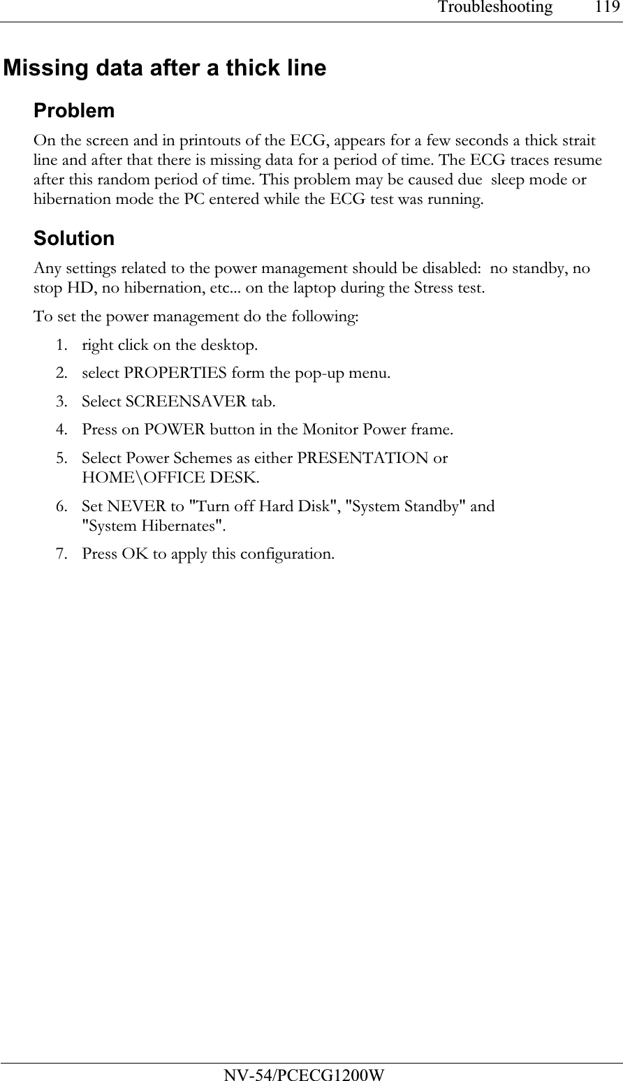 Troubleshooting           NV-54/PCECG1200W 119Missing data after a thick line Problem On the screen and in printouts of the ECG, appears for a few seconds a thick strait line and after that there is missing data for a period of time. The ECG traces resume after this random period of time. This problem may be caused due  sleep mode or hibernation mode the PC entered while the ECG test was running.  Solution Any settings related to the power management should be disabled:  no standby, no stop HD, no hibernation, etc... on the laptop during the Stress test.  To set the power management do the following: 1. right click on the desktop. 2. select PROPERTIES form the pop-up menu. 3. Select SCREENSAVER tab. 4. Press on POWER button in the Monitor Power frame. 5. Select Power Schemes as either PRESENTATION or HOME\OFFICE DESK. 6. Set NEVER to &quot;Turn off Hard Disk&quot;, &quot;System Standby&quot; and &quot;System Hibernates&quot;.  7. Press OK to apply this configuration.  