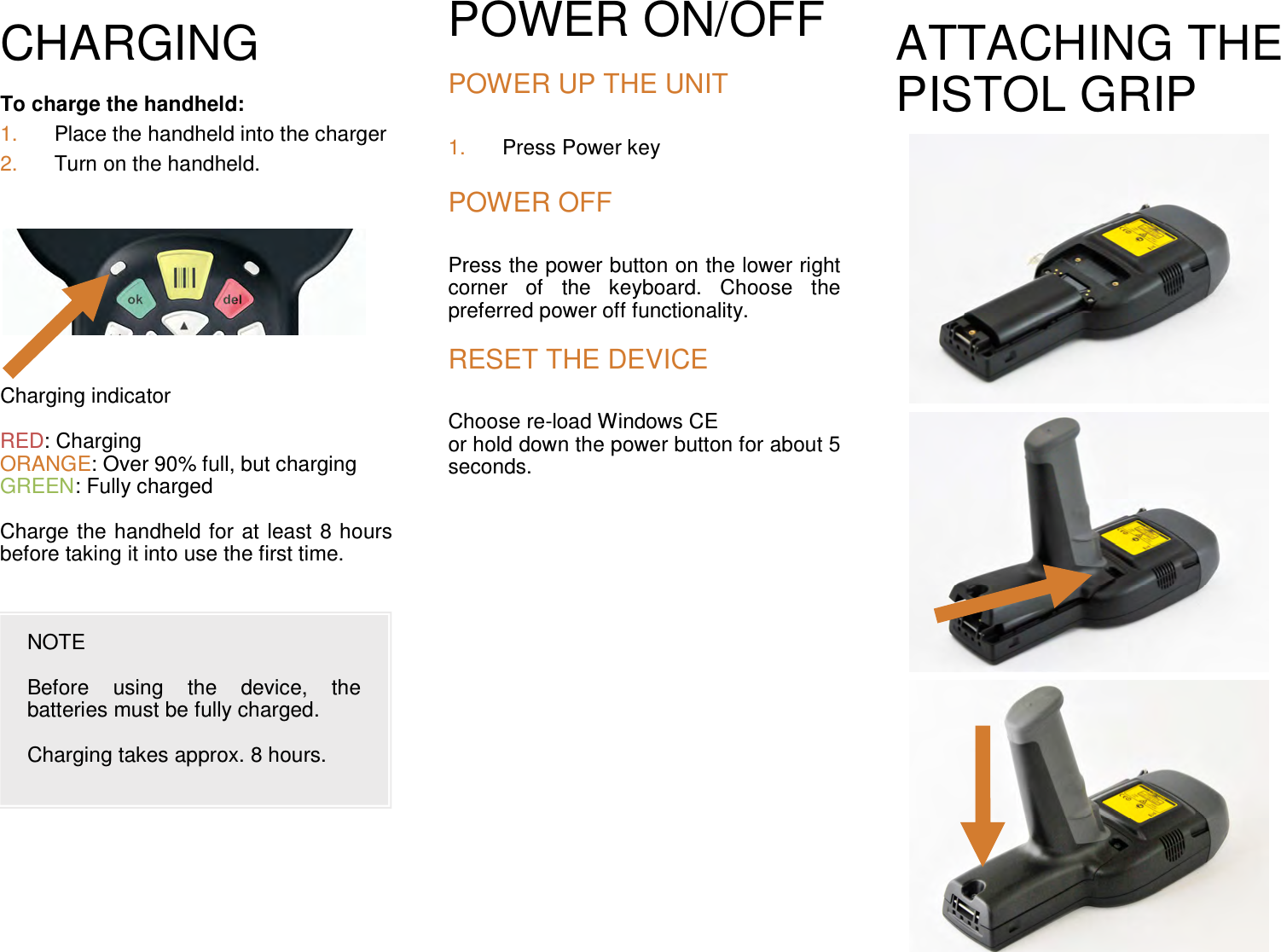 CHARGING  To charge the handheld:  1.  Place the handheld into the charger 2.  Turn on the handheld.           Charging indicator   RED: Charging ORANGE: Over 90% full, but charging GREEN: Fully charged   Charge the handheld for at least 8 hours before taking it into use the first time. POWER ON/OFF   POWER UP THE UNIT 1.  Press Power key  POWER OFF Press the power button on the lower right corner  of  the  keyboard.  Choose  the preferred power off functionality.  RESET THE DEVICE Choose re-load Windows CE  or hold down the power button for about 5 seconds. ATTACHING THE PISTOL GRIP                                NOTE  Before  using  the  device,  the batteries must be fully charged.   Charging takes approx. 8 hours. 