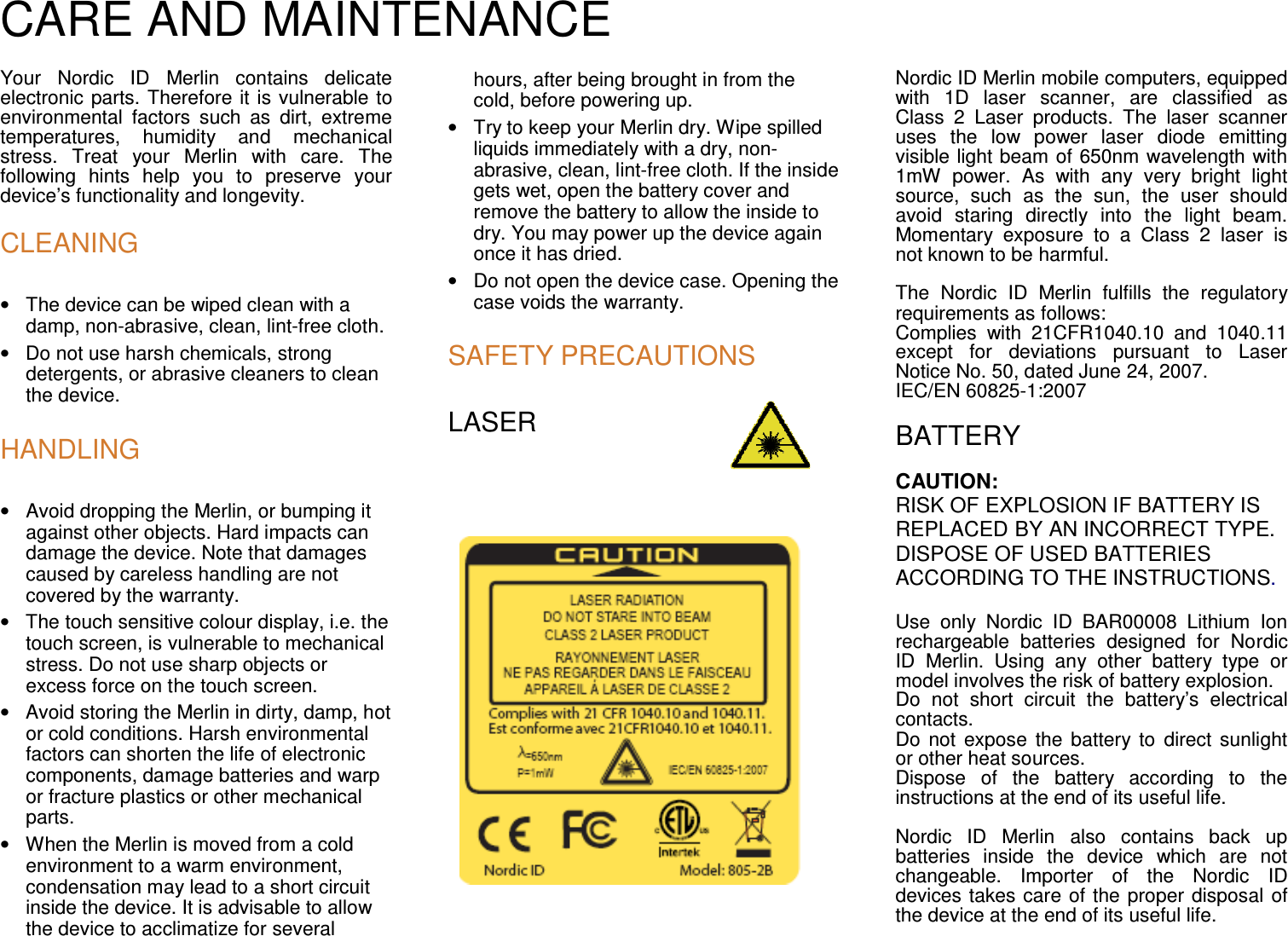 CARE AND MAINTENANCE  Your  Nordic  ID  Merlin  contains  delicate electronic parts. Therefore it is vulnerable to environmental  factors  such  as  dirt,  extreme temperatures,  humidity  and  mechanical stress.  Treat  your  Merlin  with  care.  The following  hints  help  you  to  preserve  your device’s functionality and longevity.  CLEANING •  The device can be wiped clean with a damp, non-abrasive, clean, lint-free cloth. •  Do not use harsh chemicals, strong detergents, or abrasive cleaners to clean the device.  HANDLING •  Avoid dropping the Merlin, or bumping it against other objects. Hard impacts can damage the device. Note that damages caused by careless handling are not covered by the warranty. •  The touch sensitive colour display, i.e. the touch screen, is vulnerable to mechanical stress. Do not use sharp objects or excess force on the touch screen. •  Avoid storing the Merlin in dirty, damp, hot or cold conditions. Harsh environmental factors can shorten the life of electronic components, damage batteries and warp or fracture plastics or other mechanical parts. •  When the Merlin is moved from a cold environment to a warm environment, condensation may lead to a short circuit inside the device. It is advisable to allow the device to acclimatize for several hours, after being brought in from the cold, before powering up. •  Try to keep your Merlin dry. Wipe spilled liquids immediately with a dry, non-abrasive, clean, lint-free cloth. If the inside gets wet, open the battery cover and remove the battery to allow the inside to dry. You may power up the device again once it has dried.  •  Do not open the device case. Opening the case voids the warranty.  SAFETY PRECAUTIONS LASER              Nordic ID Merlin mobile computers, equipped with  1D  laser  scanner,  are  classified  as Class  2  Laser  products.  The  laser  scanner uses  the  low  power  laser  diode  emitting visible light beam of 650nm wavelength with 1mW  power.  As  with  any  very  bright  light source,  such  as  the  sun,  the  user  should avoid  staring  directly  into  the  light  beam. Momentary  exposure  to  a  Class  2  laser  is not known to be harmful.  The  Nordic  ID  Merlin  fulfills  the  regulatory requirements as follows: Complies  with  21CFR1040.10  and  1040.11 except  for  deviations  pursuant  to  Laser Notice No. 50, dated June 24, 2007. IEC/EN 60825-1:2007  BATTERY CAUTION:  RISK OF EXPLOSION IF BATTERY IS REPLACED BY AN INCORRECT TYPE. DISPOSE OF USED BATTERIES ACCORDING TO THE INSTRUCTIONS.  Use  only  Nordic  ID  BAR00008  Lithium  Ion rechargeable  batteries  designed  for  Nordic ID  Merlin.  Using  any  other  battery  type  or model involves the risk of battery explosion. Do  not  short  circuit  the  battery’s  electrical contacts. Do  not  expose the  battery to  direct  sunlight or other heat sources. Dispose  of  the  battery  according  to  the instructions at the end of its useful life.  Nordic  ID  Merlin  also  contains  back  up batteries  inside  the  device  which  are  not changeable.  Importer  of  the  Nordic  ID devices takes care of the proper disposal of the device at the end of its useful life.  