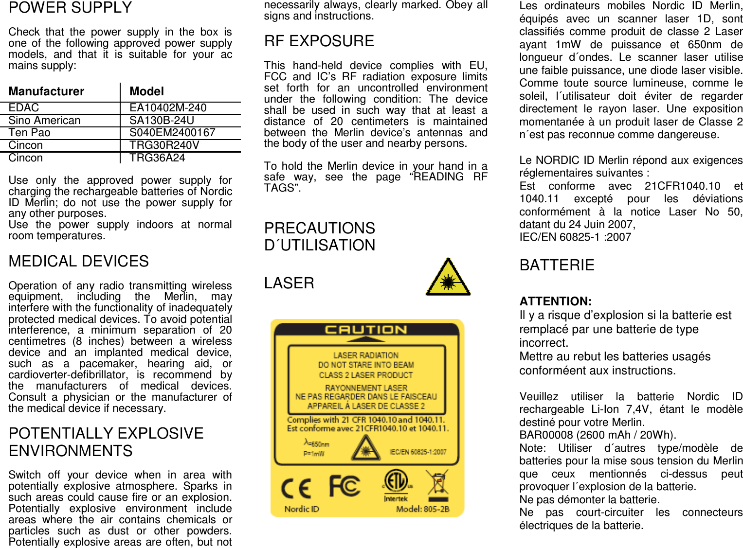 POWER SUPPLY Check  that  the  power  supply  in  the  box  is one of  the following approved  power  supply models,  and  that  it  is  suitable  for  your  ac mains supply:   Manufacturer  Model EDAC  EA10402M-240 Sino American  SA130B-24U Ten Pao  S040EM2400167 Cincon  TRG30R240V Cincon  TRG36A24  Use  only  the  approved  power  supply  for charging the rechargeable batteries of Nordic ID  Merlin;  do  not  use  the  power  supply  for any other purposes. Use  the  power  supply  indoors  at  normal room temperatures.  MEDICAL DEVICES Operation  of  any  radio  transmitting  wireless equipment,  including  the  Merlin,  may interfere with the functionality of inadequately protected medical devices. To avoid potential interference,  a  minimum  separation  of  20 centimetres  (8  inches)  between  a  wireless device  and  an  implanted  medical  device, such  as  a  pacemaker,  hearing  aid,  or cardioverter-defibrillator,  is  recommend  by the  manufacturers  of  medical  devices. Consult  a  physician  or  the  manufacturer  of the medical device if necessary.  POTENTIALLY EXPLOSIVE ENVIRONMENTS Switch  off  your  device  when  in  area  with potentially  explosive  atmosphere.  Sparks  in such areas could cause fire or an explosion. Potentially  explosive  environment  include areas  where  the  air  contains  chemicals  or particles  such  as  dust  or  other  powders. Potentially explosive areas are often, but not necessarily always, clearly marked. Obey all signs and instructions.   RF EXPOSURE This  hand-held  device  complies  with  EU, FCC  and  IC’s  RF  radiation  exposure  limits set  forth  for  an  uncontrolled  environment under  the  following  condition:  The  device shall  be  used  in  such  way  that  at  least  a distance  of  20  centimeters  is  maintained between  the  Merlin  device’s  antennas  and the body of the user and nearby persons.  To hold the  Merlin device in  your hand in a safe  way,  see  the  page  “READING  RF TAGS”.   PRECAUTIONS D´UTILISATION LASER                  Les  ordinateurs  mobiles  Nordic  ID  Merlin, équipés  avec  un  scanner  laser  1D,  sont classifiés  comme  produit  de  classe  2  Laser ayant  1mW  de  puissance  et  650nm  de longueur  d´ondes.  Le  scanner  laser  utilise une faible puissance, une diode laser visible. Comme  toute  source  lumineuse,  comme  le soleil,  l´utilisateur  doit  éviter  de  regarder directement  le  rayon  laser.  Une  exposition momentanée à un produit laser de Classe 2 n´est pas reconnue comme dangereuse.  Le NORDIC ID Merlin répond aux exigences réglementaires suivantes : Est  conforme  avec  21CFR1040.10  et 1040.11  excepté  pour  les  déviations conformément  à  la  notice  Laser  No  50, datant du 24 Juin 2007,  IEC/EN 60825-1 :2007  BATTERIE ATTENTION: Il y a risque d’explosion si la batterie est remplacé par une batterie de type incorrect. Mettre au rebut les batteries usagés conforméent aux instructions.  Veuillez  utiliser  la  batterie  Nordic  ID rechargeable  Li-Ion  7,4V,  étant  le  modèle destiné pour votre Merlin. BAR00008 (2600 mAh / 20Wh). Note:  Utiliser  d´autres  type/modèle  de batteries pour la mise sous tension du Merlin que  ceux  mentionnés  ci-dessus  peut provoquer l´explosion de la batterie. Ne pas démonter la batterie. Ne  pas  court-circuiter  les  connecteurs électriques de la batterie. 