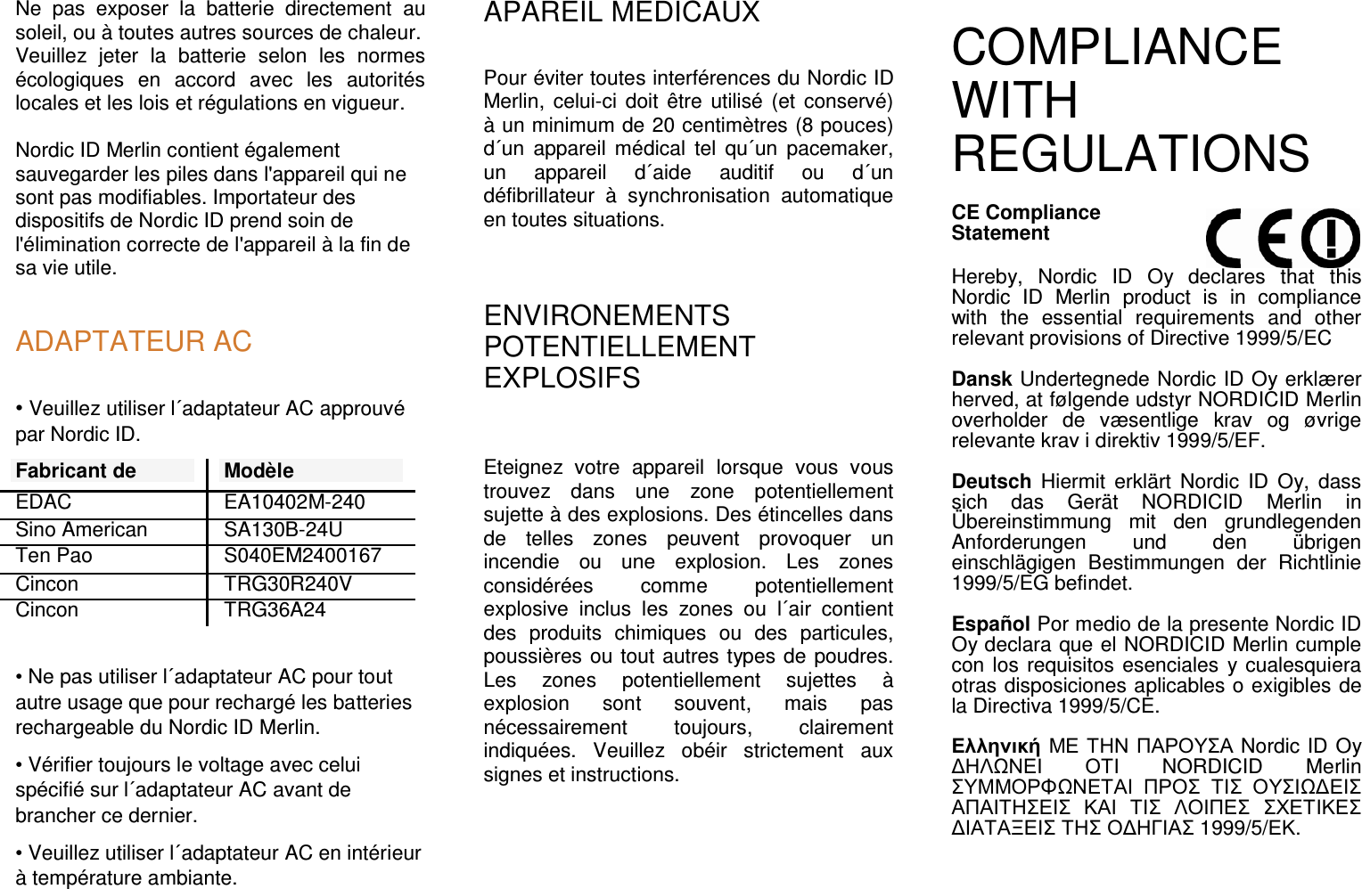 Ne  pas  exposer  la  batterie  directement  au soleil, ou à toutes autres sources de chaleur. Veuillez  jeter  la  batterie  selon  les  normes écologiques  en  accord  avec  les  autorités locales et les lois et régulations en vigueur.  Nordic ID Merlin contient également sauvegarder les piles dans l&apos;appareil qui ne sont pas modifiables. Importateur des dispositifs de Nordic ID prend soin de l&apos;élimination correcte de l&apos;appareil à la fin de sa vie utile.   ADAPTATEUR AC • Veuillez utiliser l´adaptateur AC approuvé par Nordic ID.  Fabricant de Modèle EDAC  EA10402M-240 Sino American  SA130B-24U Ten Pao  S040EM2400167 Cincon  TRG30R240V Cincon  TRG36A24  • Ne pas utiliser l´adaptateur AC pour tout autre usage que pour rechargé les batteries rechargeable du Nordic ID Merlin. • Vérifier toujours le voltage avec celui spécifié sur l´adaptateur AC avant de brancher ce dernier. • Veuillez utiliser l´adaptateur AC en intérieur à température ambiante. APAREIL MEDICAUX Pour éviter toutes interférences du Nordic ID Merlin,  celui-ci doit  être  utilisé  (et conservé) à un minimum de 20 centimètres (8 pouces) d´un  appareil  médical  tel  qu´un  pacemaker, un  appareil  d´aide  auditif  ou  d´un défibrillateur  à  synchronisation  automatique en toutes situations.  ENVIRONEMENTS POTENTIELLEMENT EXPLOSIFS  Eteignez  votre  appareil  lorsque  vous  vous trouvez  dans  une  zone  potentiellement sujette à des explosions. Des étincelles dans de  telles  zones  peuvent  provoquer  un incendie  ou  une  explosion.  Les  zones considérées  comme  potentiellement explosive  inclus  les  zones  ou  l´air  contient des  produits  chimiques  ou  des  particules, poussières ou tout autres types de poudres. Les  zones  potentiellement  sujettes  à explosion  sont  souvent,  mais  pas nécessairement  toujours,  clairement indiquées.  Veuillez  obéir  strictement  aux signes et instructions.  COMPLIANCE WITH REGULATIONS  CE Compliance  Statement  Hereby,  Nordic  ID  Oy  declares  that  this Nordic  ID  Merlin  product  is  in  compliance with  the  essential  requirements  and  other relevant provisions of Directive 1999/5/EC  Dansk Undertegnede Nordic ID Oy erklærer herved, at følgende udstyr NORDICID Merlin overholder  de  væsentlige  krav  og  øvrige relevante krav i direktiv 1999/5/EF.   Deutsch  Hiermit  erklärt  Nordic  ID  Oy,  dass sich  das  Gerät  NORDICID  Merlin  in Übereinstimmung  mit  den  grundlegenden Anforderungen  und  den  übrigen einschlägigen  Bestimmungen  der  Richtlinie 1999/5/EG befindet.   Español Por medio de la presente Nordic ID Oy declara que el NORDICID Merlin cumple con los requisitos esenciales  y cualesquiera otras disposiciones aplicables o exigibles de la Directiva 1999/5/CE.   Ελληνική ΜΕ ΤΗΝ ΠΑΡΟΥΣΑ Nordic ID Oy ∆ΗΛΩΝΕΙ ΟΤΙ  NORDICID  Merlin ΣΥΜΜΟΡΦΩΝΕΤΑΙ ΠΡΟΣ ΤΙΣ ΟΥΣΙΩ∆ΕΙΣ ΑΠΑΙΤΗΣΕΙΣ ΚΑΙ ΤΙΣ ΛΟΙΠΕΣ ΣΧΕΤΙΚΕΣ ∆ΙΑΤΑΞΕΙΣ ΤΗΣ Ο∆ΗΓΙΑΣ 1999/5/ΕΚ.  