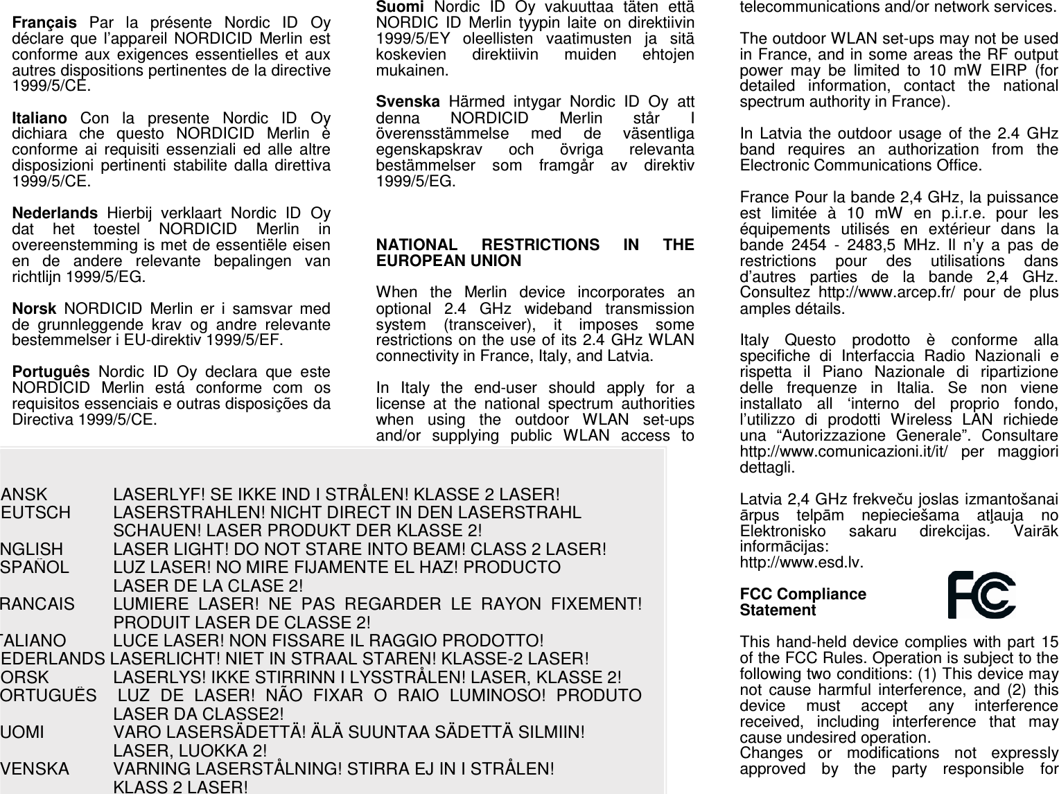 DANSK    LASERLYF! SE IKKE IND I STRÅLEN! KLASSE 2 LASER!  DEUTSCH     LASERSTRAHLEN! NICHT DIRECT IN DEN LASERSTRAHL     SCHAUEN! LASER PRODUKT DER KLASSE 2!  ENGLISH    LASER LIGHT! DO NOT STARE INTO BEAM! CLASS 2 LASER!  ESPAÑOL    LUZ LASER! NO MIRE FIJAMENTE EL HAZ! PRODUCTO     LASER DE LA CLASE 2! FRANCAIS     LUMIERE  LASER!  NE  PAS  REGARDER  LE  RAYON  FIXEMENT! PRODUIT LASER DE CLASSE 2!  ITALIANO     LUCE LASER! NON FISSARE IL RAGGIO PRODOTTO!  NEDERLANDS LASERLICHT! NIET IN STRAAL STAREN! KLASSE-2 LASER!  NORSK     LASERLYS! IKKE STIRRINN I LYSSTRÅLEN! LASER, KLASSE 2!  PORTUGUÊS   LUZ  DE  LASER!  NÃO  FIXAR  O  RAIO  LUMINOSO!  PRODUTO LASER DA CLASSE2!  SUOMI     VARO LASERSÄDETTÄ! ÄLÄ SUUNTAA SÄDETTÄ SILMIIN!     LASER, LUOKKA 2!  SVENSKA    VARNING LASERSTÅLNING! STIRRA EJ IN I STRÅLEN!     KLASS 2 LASER!  Français  Par  la  présente  Nordic  ID  Oy déclare  que  l’appareil  NORDICID  Merlin  est conforme  aux exigences essentielles  et  aux autres dispositions pertinentes de la directive 1999/5/CE.   Italiano  Con  la  presente  Nordic  ID  Oy dichiara  che  questo  NORDICID  Merlin  è conforme  ai  requisiti  essenziali  ed  alle  altre disposizioni  pertinenti  stabilite  dalla  direttiva 1999/5/CE.  Nederlands  Hierbij  verklaart  Nordic  ID  Oy dat  het  toestel  NORDICID  Merlin  in overeenstemming is met de essentiële eisen en  de  andere  relevante  bepalingen  van richtlijn 1999/5/EG.   Norsk  NORDICID  Merlin  er  i  samsvar  med de  grunnleggende  krav  og  andre  relevante bestemmelser i EU-direktiv 1999/5/EF.   Português  Nordic  ID  Oy  declara  que  este NORDICID  Merlin  está  conforme  com  os requisitos essenciais e outras disposições da Directiva 1999/5/CE.   Suomi  Nordic  ID  Oy  vakuuttaa  täten  että NORDIC  ID  Merlin  tyypin  laite  on  direktiivin 1999/5/EY  oleellisten  vaatimusten  ja  sitä koskevien  direktiivin  muiden  ehtojen mukainen.   Svenska  Härmed  intygar  Nordic  ID  Oy  att denna  NORDICID  Merlin  står  I överensstämmelse  med  de  väsentliga egenskapskrav  och  övriga  relevanta bestämmelser  som  framgår  av  direktiv 1999/5/EG.     NATIONAL  RESTRICTIONS  IN  THE EUROPEAN UNION   When  the  Merlin  device  incorporates  an optional  2.4  GHz  wideband  transmission system  (transceiver),  it  imposes  some restrictions on the use of its 2.4 GHz WLAN connectivity in France, Italy, and Latvia.   In  Italy  the  end-user  should  apply  for  a license  at  the  national  spectrum  authorities when  using  the  outdoor  WLAN  set-ups and/or  supplying  public  WLAN  access  to telecommunications and/or network services.   The outdoor WLAN set-ups may not be used in France, and in some areas the RF output power  may  be  limited  to  10  mW  EIRP  (for detailed  information,  contact  the  national spectrum authority in France).   In  Latvia  the outdoor  usage  of  the 2.4  GHz band  requires  an  authorization  from  the Electronic Communications Office.   France Pour la bande 2,4 GHz, la puissance est  limitée  à  10  mW  en  p.i.r.e.  pour  les équipements  utilisés  en  extérieur  dans  la bande  2454  -  2483,5  MHz.  Il  n’y  a  pas  de restrictions  pour  des  utilisations  dans d’autres  parties  de  la  bande  2,4  GHz. Consultez  http://www.arcep.fr/  pour  de  plus amples détails.   Italy  Questo  prodotto  è  conforme  alla specifiche  di  Interfaccia  Radio  Nazionali  e rispetta  il  Piano  Nazionale  di  ripartizione delle  frequenze  in  Italia.  Se  non  viene installato  all  ‘interno  del  proprio  fondo, l’utilizzo  di  prodotti  Wireless  LAN  richiede una  “Autorizzazione  Generale”.  Consultare http://www.comunicazioni.it/it/  per  maggiori dettagli.   Latvia 2,4 GHz frekveču joslas izmantošanai ārpus  telpām  nepieciešama  atļauja  no Elektronisko  sakaru  direkcijas.  Vairāk informācijas:  http://www.esd.lv.  FCC Compliance  Statement  This hand-held device complies with part 15 of the FCC Rules. Operation is subject to the following two conditions: (1) This device may not  cause  harmful  interference,  and  (2)  this device  must  accept  any  interference received,  including  interference  that  may cause undesired operation. Changes  or  modifications  not  expressly approved  by  the  party  responsible  for 