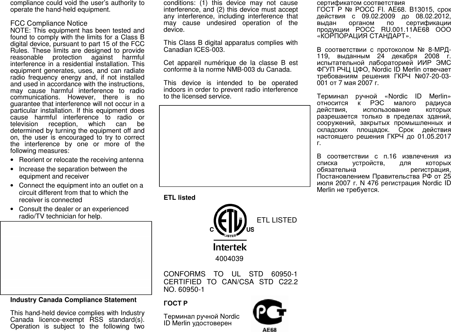 compliance could void the user’s authority to operate the hand-held equipment.  FCC Compliance Notice NOTE: This equipment has been tested and found to comply with the limits for a Class B digital device, pursuant to part 15 of the FCC Rules.  These  limits are  designed  to  provide reasonable  protection  against  harmful interference in a residential installation. This equipment generates, uses, and can radiate radio  frequency  energy  and,  if  not  installed and used in accordance with the instructions, may  cause  harmful  interference  to  radio communications.  However,  there  is  no guarantee that interference will not occur in a particular installation. If this equipment  does cause  harmful  interference  to  radio  or television  reception,  which  can  be determined by turning the equipment off and on,  the  user  is  encouraged  to  try  to  correct the  interference  by  one  or  more  of  the following measures:  •  Reorient or relocate the receiving antenna •  Increase the separation between the equipment and receiver •  Connect the equipment into an outlet on a circuit different from that to which the receiver is connected •  Consult the dealer or an experienced radio/TV technician for help. Radio modules The  device  may  contain  the  following approved  radio  module(s)  being  identifiable by its FCC ID:  Module: NUR-05W FCC ID: SCCNUR05W  Module: SDC-SSD30AG FCC ID: TWG-SDCMSD30AG  Industry Canada Compliance Statement  This hand-held device complies with Industry Canada  licence-exempt  RSS  standard(s). Operation  is  subject  to  the  following  two conditions:  (1)  this  device  may  not  cause interference, and (2) this device must accept any  interference,  including  interference  that may  cause  undesired  operation  of  the device.  This Class B digital apparatus complies with Canadian ICES-003.  Cet  appareil  numérique  de  la  classe  B  est conforme à la norme NMB-003 du Canada.  This  device  is  intended  to  be  operated indoors in order to prevent radio interference to the licensed service.  Radio modules The  device  may  incorporate  the  following approved  radio  module(s)  being  identifiable by its IC ID:  Module: NUR-05W IC ID: 5137A-NUR05W  Module: SDC-SSD30AG IC ID: 6616A-SDCMSD30AG    ETL listed                              ETL LISTED                  4004039  CONFORMS  TO  UL  STD  60950-1 CERTIFIED  TO  CAN/CSA  STD  C22.2 NO. 60950-1   ГОСТ Р   Терминал ручной Nordic ID Merlin удостоверен сертификатом соответствия ГОСТ Р №  POCC  FI.  AE68.  B13015,  срок действия с  09.02.2009  до  08.02.2012, выдан органом по сертификации продукции РОСС  RU.001.11AE68  ООО «КОРПОРАЦИЯ СТАНДАРТ».   В соответствии с протоколом №  8-МРД-119,  выданным  24  декабря  2008  г. испытательной лабораторией ИИР ЭМС ФГУП РЧЦ ЦФО, Nordic ID Merlin отвечает требованиям решения ГКРЧ №07-20-03-001 от 7 мая 2007 г.   Терминал ручной  «Nordic  ID  Merlin» относится к РЭС малого радиуса действия,  использование которых разрешается только в пределах зданий, сооружений,  закрытых промышленных и складских площадок.  Срок действия настоящего решения ГКРЧ до  01.05.2017 г.   В соответствии с п.16  извлечения из списка устройств,  для которых обязательна регистрация, Постановлением Правительства РФ от 25 июля 2007 г. N 476 регистрация Nordic ID Merlin не требуется.  