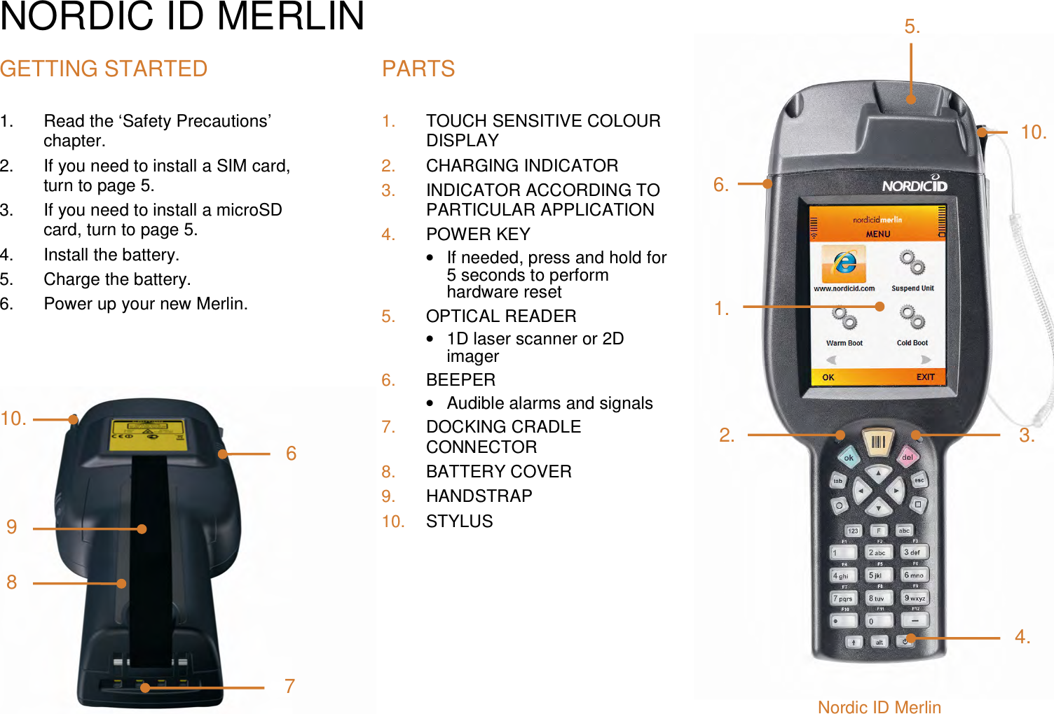 NORDIC ID MERLIN GETTING STARTED 1.  Read the ‘Safety Precautions’ chapter. 2.  If you need to install a SIM card, turn to page 5.  3.  If you need to install a microSD card, turn to page 5. 4.  Install the battery.  5.  Charge the battery.  6.  Power up your new Merlin.  PARTS 1.  TOUCH SENSITIVE COLOUR DISPLAY 2.  CHARGING INDICATOR 3.  INDICATOR ACCORDING TO PARTICULAR APPLICATION 4.  POWER KEY •  If needed, press and hold for 5 seconds to perform hardware reset 5.  OPTICAL READER •  1D laser scanner or 2D imager 6.  BEEPER •  Audible alarms and signals 7.  DOCKING CRADLE CONNECTOR 8.  BATTERY COVER 9.  HANDSTRAP 10.  STYLUS  6710. 986. 1. 2. 5. 10. 3. 4. Nordic ID Merlin 