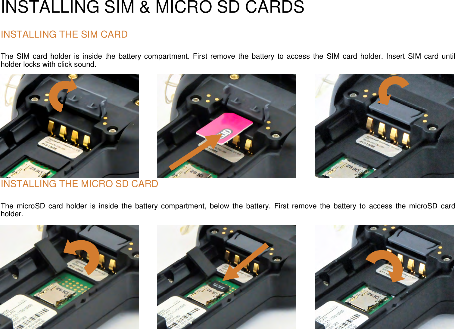 INSTALLING SIM &amp; MICRO SD CARDS INSTALLING THE SIM CARD The  SIM card  holder is inside the  battery compartment. First remove the battery  to access  the  SIM card holder. Insert  SIM card  until holder locks with click sound.          INSTALLING THE MICRO SD CARDThe  microSD  card  holder  is  inside  the  battery  compartment,  below  the  battery.  First  remove  the  battery  to  access  the  microSD  card holder. 