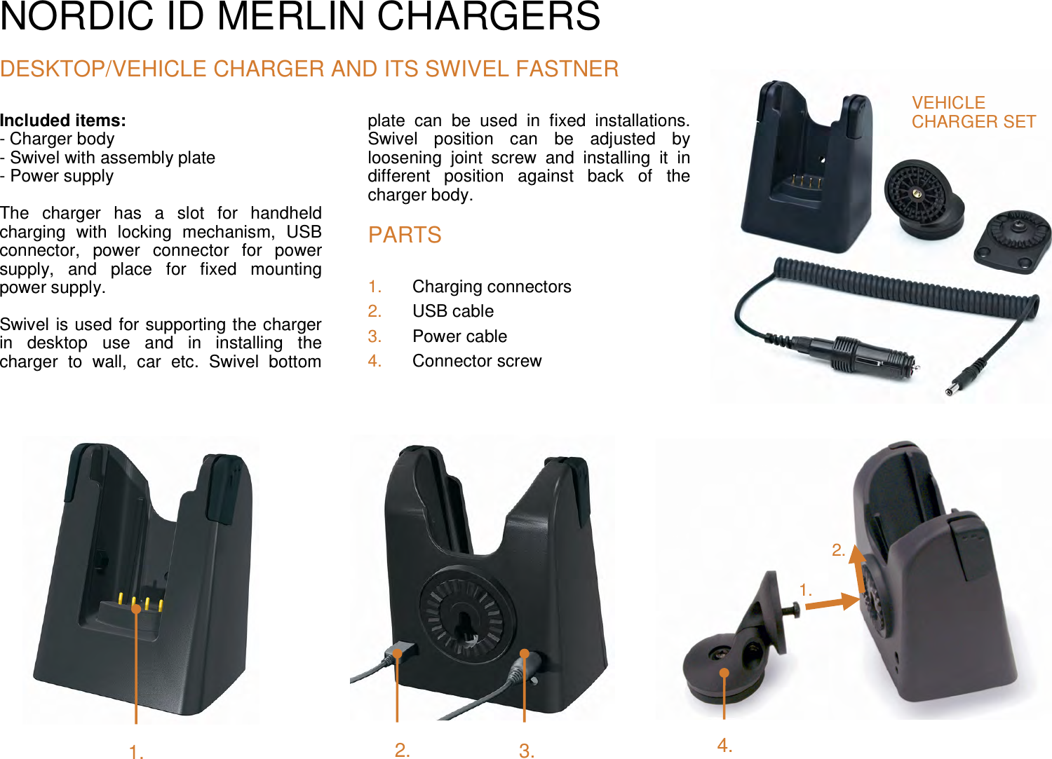 NORDIC ID MERLIN CHARGERS  DESKTOP/VEHICLE CHARGER AND ITS SWIVEL FASTNER Included items:  - Charger body - Swivel with assembly plate  - Power supply  The  charger  has  a  slot  for  handheld charging  with  locking  mechanism,  USB connector,  power  connector  for  power supply,  and  place  for  fixed  mounting power supply.  Swivel is used for supporting the charger in  desktop  use  and  in  installing  the charger  to  wall,  car  etc.  Swivel  bottom plate  can  be  used  in  fixed  installations. Swivel  position  can  be  adjusted  by loosening  joint  screw  and  installing  it  in different  position  against  back  of  the charger body.  PARTS 1.  Charging connectors 2.  USB cable 3.  Power cable 4.  Connector screw              VEHICLE  CHARGER SET 1. 2. 3. 2. 1. 4. 