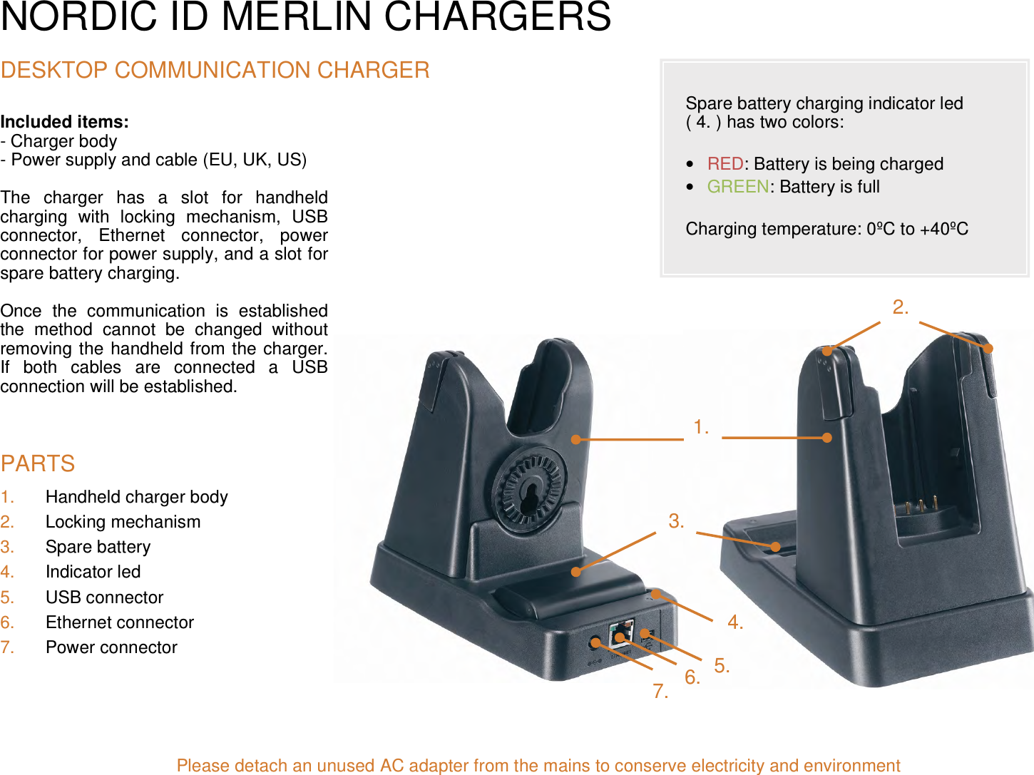 NORDIC ID MERLIN CHARGERS  DESKTOP COMMUNICATION CHARGER Included items:  - Charger body - Power supply and cable (EU, UK, US)  The  charger  has  a  slot  for  handheld charging  with  locking  mechanism,  USB connector,  Ethernet  connector,  power connector for power supply, and a slot for spare battery charging.  Once  the  communication  is  established the  method  cannot  be  changed  without removing the handheld from the charger. If  both  cables  are  connected  a  USB connection will be established.                              PARTS 1.  Handheld charger body  2.  Locking mechanism  3.  Spare battery  4.  Indicator led  5.  USB connector  6.  Ethernet connector 7.  Power connector                             Please detach an unused AC adapter from the mains to conserve electricity and environment5. 2. 1. 3. 4. 6. 7.  Spare battery charging indicator led  ( 4. ) has two colors:   • RED: Battery is being charged • GREEN: Battery is full  Charging temperature: 0ºC to +40ºC 