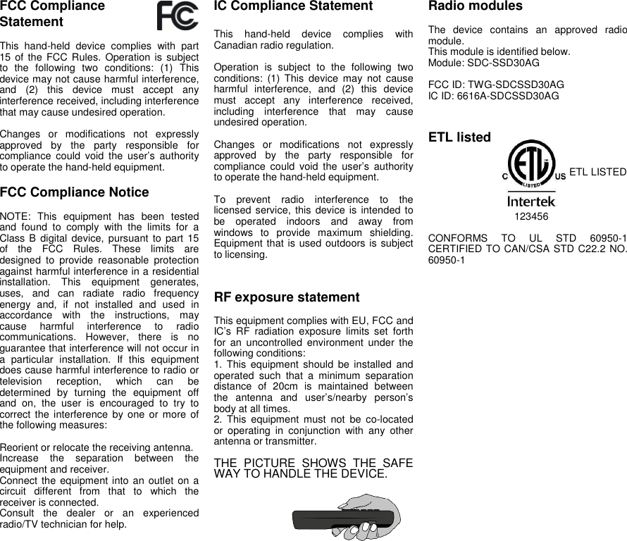 FCC ComplianceStatementThis hand-held device complies with part15 of the FCC Rules. Operation is subjectto the following two conditions: (1) Thisdevice may not cause harmful interference,and (2) this device must accept anyinterference received, including interferencethat may cause undesired operation.Changes or modifications not expresslyapproved by the party responsible forcompliance could void the user’s authorityto operate the hand-held equipment.FCC Compliance NoticeNOTE: This equipment has been testedand found to comply with the limits for aClass B digital device, pursuant to part 15of the FCC Rules. These limits aredesigned to provide reasonable protectionagainst harmful interference in a residentialinstallation. This equipment generates,uses, and can radiate radio frequencyenergy and, if not installed and used inaccordance with the instructions, maycause harmful interference to radiocommunications. However, there is noguarantee that interference will not occur ina particular installation. If this equipmentdoes cause harmful interference to radio ortelevision reception, which can bedetermined by turning the equipment offand on, the user is encouraged to try tocorrect the interference by one or more ofthe following measures:Reorient or relocate the receiving antenna.Increase the separation between theequipment and receiver.Connect the equipment into an outlet on acircuit different from that to which thereceiver is connected.Consult the dealer or an experiencedradio/TV technician for help.IC Compliance StatementThis hand-held device complies withCanadian radio regulation.Operation is subject to the following twoconditions: (1) This device may not causeharmful interference, and (2) this devicemust accept any interference received,including interference that may causeundesired operation.Changes or modifications not expresslyapproved by the party responsible forcompliance could void the user’s authorityto operate the hand-held equipment.To prevent radio interference to thelicensed service, this device is intended tobe operated indoors and away fromwindows to provide maximum shielding.Equipment that is used outdoors is subjectto licensing.RF exposure statementThis equipment complies with EU, FCC andIC’s RF radiation exposure limits set forthfor an uncontrolled environment under thefollowing conditions:1. This equipment should be installed andoperated such that a minimum separationdistance of 20cm is maintained betweenthe antenna and user’s/nearby person’sbody at all times.2. This equipment must not be co-locatedor operating in conjunction with any otherantenna or transmitter.THE PICTURE SHOWS THE SAFEWAY TO HANDLE THE DEVICE.Radio modulesThe device contains an approved radiomodule.This module is identified below.Module: SDC-SSD30AGFCC ID: TWG-SDCSSD30AGIC ID: 6616A-SDCSSD30AGETL listedETL LISTED123456CONFORMS TO UL STD 60950-1CERTIFIED TO CAN/CSA STD C22.2 NO.60950-1