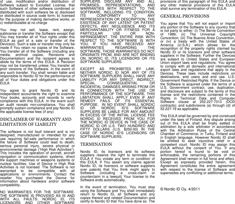 of use, modification and/or distribution ofSoftware subject to Excluded License, thatsuch Software of other software combined ordistributed with such software be a) disclosedor distributed in source code form; b) licensedfor the purpose of making derivative works; orc) redistributable at no chargeYou may not sell, lease, rent, assign,sublicense or transfer the Software except thatYou may transfer all of Your rights under thisEULA as part of a sale or transfer of theDevice(s). Such a sale or transfer may only bemade if You retain no copies of the Software,You transfer all of the Software (including anymedia, archival copies, Revisions andDocumentation) and the recipient agrees toabide by the terms of this EULA. A Revisionmay not be transferred unless You transfer allprior versions of the Software. In the event ofany such transfer, You shall remain liable andresponsible to Nordic ID for the performance ofall of Your duties and obligations under thisEULA.You agree to grant Nordic ID and itsindependent accountants the right to examineYour books, accounts and records to verifycompliance with this EULA. In the event suchan audit reveals non-compliance, You shallpromptly sustain compliance and pay Nordic IDthe applicable license fees (if any)DISCLAIMER OF WARRANTY ANDLIMITATION OF LIABILITYThe software is not fault tolerant and is notdesigned, manufactured or intended for anyuse requiring fail-safe performance in whichthe failure of Software could lead to death,serious personal injury, severe physical orenvironmental damage (“High Risk Activities”).This includes the operation of aircraft, aircraftnavigation or communication systems, directlife support machines or weapons systems ornuclear facilities. Use of Device in High RiskActivities is not licensed. The Software is notwarranted to be compatible with allapplications or environments. Contact thereseller You purchased the Device forinformation about hardware and/or softwarecompatibility.NO WARRANTIES FOR THE SOFTWARE.THE SOFTWARE IS PROVIDED AS IS ANDWITH ALL FAULTS. NORDIC ID, ITSLICENSORS AND OTHER SOFTWARESUPPLIERS DISCLAIM ANY AND ALLPROMISES, REPRESENTATIONS, ANDWARRANTIES WITH RESPECT TO THESOFTWARE, INCLUDING ITS CONDITION,ITS CONFORMITY TO ANYREPRESENTATION OR DESCRIPTION, THEEXISTENCE OF ANY LATENT OR PATENTDEFECTS, ANY NEGLIGENCE AND ITSMERCHANTABILITY OR FITNESS FOR APARTICULAR USE OR NON-INFRINGEMENT. THE ENTIRE RISK WITHRESPECT TO THE SOFTWARE IS WITHYOU. IF YOU HAVE RECEIVED ANYWARRANTIES REGARDING THESOFTWARE, THOSE WARRANTIES DO NOTORIGINATE FROM, AND ARE NOT BINDINGON, NORDIC ID, ITS LICENSORS OR ITSSOFTWARE SUPPLIERS.EXCEPT AS PROHIBITED BY LAW,NEITHER NORDIC ID NOR ANY OF ITSSOFTWARE SUPPLIERS SHALL HAVE ANYLIABILITY FOR ANY DIRECT, INDIRECT,SPECIAL CONSEQUENTIAL ORINCIDENTAL DAMAGES ARISING FROM ORIN CONNECTION WITH THE USE ORPERFORMANCE OF THE SOFTWARE. THISLIMITATION SHALL APPLY EVEN IF ANYREMEDY FAILS OF ITS ESSENTIALPURPOSE. IN NO EVENT SHALL NORDICID OR NORDIC ID’S SOFTWARESUPPLIERS BE LIABLE FOR ANY AMOUNTIN EXCESS OF THE INITIAL LICENSE FEENORDIC ID RECEIVED FROM YOU FORTHE NORDIC ID DEVICE IN THE CASE OFNORDIC ID OR U.S. TWO HUNDRED ANDFIFTY DOLLARS (U.S. $250.00) IN THECASE OF NORDIC ID’S LICENSORS ORSOFTWARE SUPPLIERS.TERMINATIONNordic ID, its licensors and its softwaresuppliers reserve the right to terminate thisEULA if You violate any term or condition ofthis EULA. If You assert any claims againstNordic ID, its licensors or software suppliersover patents that You think might apply toSoftware (including a cross-claim orcounterclaim in a lawsuit) Your license to theSoftware ends automatically.In the event of termination, You must stopusing the Software and You shall immediatelyreturn to Nordic ID, all Software and anycopies thereof and related Documentation andcertify to Nordic ID that You have done so. Theprovisions of this paragraph of this EULA andany other material provisions of this EULAshall survive any termination of this EULA.GENERAL PROVISIONSYou agree that You will not export or importany portion of the Software to any country thatis not party to either: (i) The Berne Conventionof 1989, (ii) The Universal CopyrightConvention, (iii) The Buenos Aires Convention,or (iv) a treaty with the United States ofAmerica (U.S.A.) which allows for therecognition of the property rights claimed byNordic ID or its licensors and other softwaresuppliers in the Software. Further the Devicesare subject to United States and EuropeanUnion export laws and regulations. You agreeto comply with all domestic and internationalexport laws and regulations that apply to theDevices. These laws include restrictions ondestinations, end users and end use. U.S.Government Restricted Rights. If the Device orthe Software is acquired under the terms of aU.S. Government contract, use, duplication,and disclosure are subject to the terms of thislicense and the restrictions contained in theRights in Technical Data and ComputerSoftware clause at 252.227-7013 (DODcontracts); and subdivisions (a) through (d) of52.227-19 as applicable.This EULA shall be governed by and construedunder the laws of Finland. Any dispute arisingout of this EULA shall be finally settled inarbitration by a sole arbitrator in accordancewith the Arbitration Rules of the CentralChamber of Commerce, in Turku, Finland andin English language. However Nordic ID shallbe entitled to seek injunctive relief in acompetent court. Nordic ID may assign thisEULA without the consent of You. If anyportion hereof is found to be void orenforceable, the remaining portions of thisAgreement shall remain in full force and effect.Except as expressly provided herein, thisAgreement constitutes the entire agreementwith respect to the license of Software andsupersedes any conflicting or additional terms.© Nordic ID Oy, 4/2011