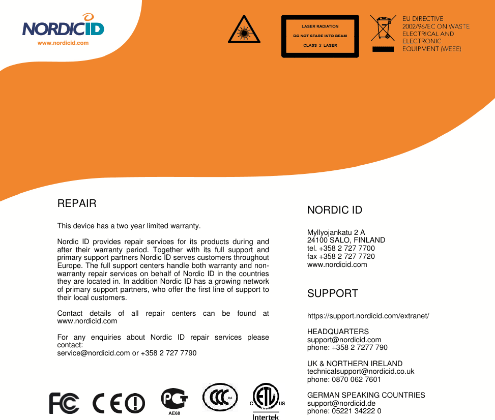 REPAIRThis device has a two year limited warranty.Nordic ID provides repair services for its products during andafter their warranty period. Together with its full support andprimary support partners Nordic ID serves customers throughoutEurope. The full support centers handle both warranty and non-warranty repair services on behalf of Nordic ID in the countriesthey are located in. In addition Nordic ID has a growing networkof primary support partners, who offer the first line of support totheir local customers.Contact details of all repair centers can be found atwww.nordicid.comFor any enquiries about Nordic ID repair services pleasecontact:service@nordicid.com or +358 2 727 7790NORDIC IDMyllyojankatu 2 A24100 SALO, FINLANDtel. +358 2 727 7700fax +358 2 727 7720www.nordicid.comSUPPORThttps://support.nordicid.com/extranet/HEADQUARTERSsupport@nordicid.comphone: +358 2 7277 790UK &amp; NORTHERN IRELANDtechnicalsupport@nordicid.co.ukphone: 0870 062 7601GERMAN SPEAKING COUNTRIESsupport@nordicid.dephone: 05221 34222 0