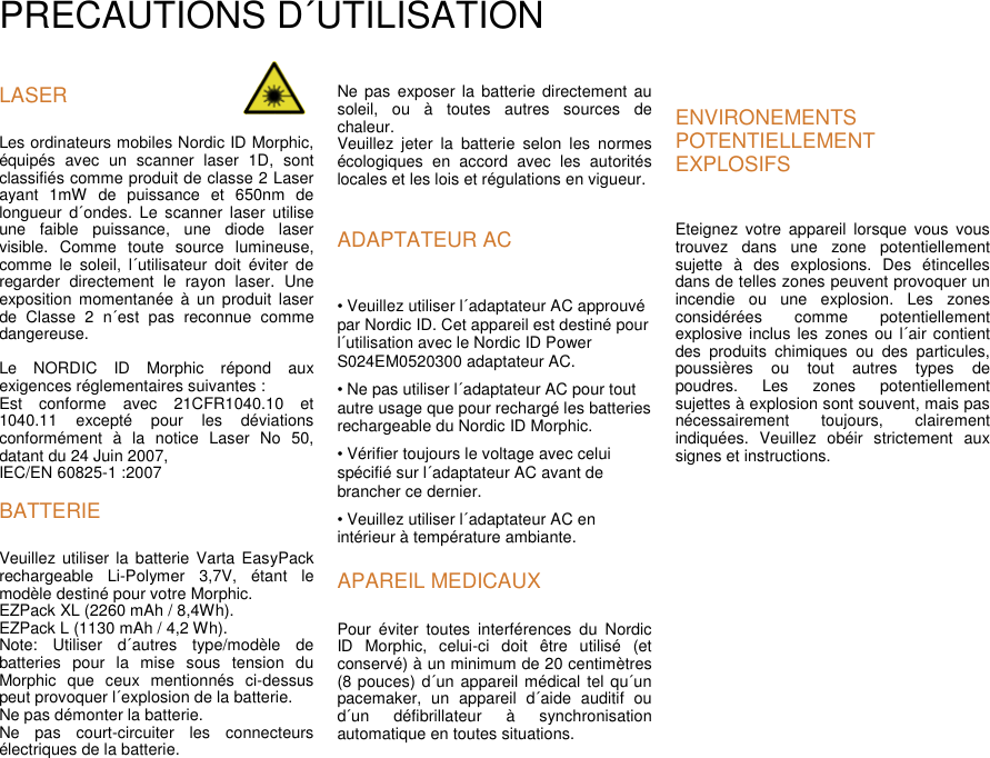 PRECAUTIONS D´UTILISATIONLASERLes ordinateurs mobiles Nordic ID Morphic,équipés avec un scanner laser 1D, sontclassifiés comme produit de classe 2 Laserayant 1mW de puissance et 650nm delongueur d´ondes. Le scanner laser utiliseune faible puissance, une diode laservisible. Comme toute source lumineuse,comme le soleil, l´utilisateur doit éviter deregarder directement le rayon laser. Uneexposition momentanée à un produit laserde Classe 2 n´est pas reconnue commedangereuse.Le NORDIC ID Morphic répond auxexigences réglementaires suivantes :Est conforme avec 21CFR1040.10 et1040.11 excepté pour les déviationsconformément à la notice Laser No 50,datant du 24 Juin 2007,IEC/EN 60825-1 :2007BATTERIEVeuillez utiliser la batterie Varta EasyPackrechargeable Li-Polymer 3,7V, étant lemodèle destiné pour votre Morphic.EZPack XL (2260 mAh / 8,4Wh).EZPack L (1130 mAh / 4,2 Wh).Note: Utiliser d´autres type/modèle debatteries pour la mise sous tension duMorphic que ceux mentionnés ci-dessuspeut provoquer l´explosion de la batterie.Ne pas démonter la batterie.Ne pas court-circuiter les connecteursélectriques de la batterie.Ne pas exposer la batterie directement ausoleil, ou à toutes autres sources dechaleur.Veuillez jeter la batterie selon les normesécologiques en accord avec les autoritéslocales et les lois et régulations en vigueur.ADAPTATEUR AC• Veuillez utiliser l´adaptateur AC approuvépar Nordic ID. Cet appareil est destiné pourl´utilisation avec le Nordic ID PowerS024EM0520300 adaptateur AC.• Ne pas utiliser l´adaptateur AC pour toutautre usage que pour rechargé les batteriesrechargeable du Nordic ID Morphic.• Vérifier toujours le voltage avec celuispécifié sur l´adaptateur AC avant debrancher ce dernier.• Veuillez utiliser l´adaptateur AC enintérieur à température ambiante.APAREIL MEDICAUXPour éviter toutes interférences du NordicID Morphic, celui-ci doit être utilisé (etconservé) à un minimum de 20 centimètres(8 pouces) d´un appareil médical tel qu´unpacemaker, un appareil d´aide auditif oud´un défibrillateur à synchronisationautomatique en toutes situations.ENVIRONEMENTSPOTENTIELLEMENTEXPLOSIFSEteignez votre appareil lorsque vous voustrouvez dans une zone potentiellementsujette à des explosions. Des étincellesdans de telles zones peuvent provoquer unincendie ou une explosion. Les zonesconsidérées comme potentiellementexplosive inclus les zones ou l´air contientdes produits chimiques ou des particules,poussières ou tout autres types depoudres. Les zones potentiellementsujettes à explosion sont souvent, mais pasnécessairement toujours, clairementindiquées. Veuillez obéir strictement auxsignes et instructions.