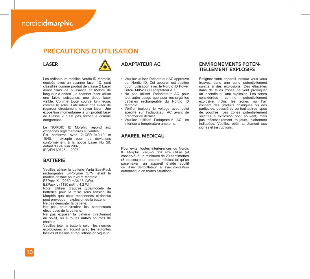 10Les ordinateurs mobiles Nordic ID Morphic, équipés  avec  un  scanner  laser  1D,  sont classiés comme produit de classe 2 Laser ayant  1mW  de  puissance  et  650nm  de longueur  d´ondes.  Le  scanner  laser  utilise une  faible  puissance,  une  diode  laser visible.  Comme  toute  source  lumineuse, comme  le  soleil,  l´utilisateur  doit  éviter  de regarder  directement  le  rayon  laser.  Une exposition  momentanée  à  un  produit  laser de  Classe  2  n´est  pas  reconnue  comme dangereuse.Le  NORDIC  ID  Morphic  répond  aux exigences réglementaires suivantes :Est  conforme  avec  21CFR1040.10  et 1040.11  excepté  pour  les  déviations conformément  à  la  notice  Laser  No  50, datant du 24 Juin 2007, IEC/EN 60825-1 :2007PRECAUTIONS D´UTILISATIONLASERBATTERIEVeuillez utiliser  la  batterie  Varta  EasyPack rechargeable  Li-Polymer  3,7V,  étant  le modèle destiné pour votre Morphic.EZPack XL (2260 mAh / 8,4Wh).EZPack L (1130 mAh / 4,2 Wh).Note:  Utiliser  d´autres  type/modèle  de batteries  pour  la  mise  sous  tension  du Morphic  que  ceux  mentionnés  ci-dessus peut provoquer l´explosion de la batterie.Ne pas démonter la batterie.Ne  pas  court-circuiter  les  connecteurs électriques de la batterie.Ne  pas  exposer  la  batterie  directement au  soleil,  ou  à  toutes  autres  sources  de chaleur.Veuillez  jeter  la  batterie  selon  les  normes écologiques  en  accord  avec  les  autorités locales et les lois et régulations en vigueur.ADAPTATEUR AC•  Veuillez utiliser l´adaptateur AC approuvé par  Nordic  ID.  Cet  appareil  est  destiné pour l´utilisation avec le Nordic ID Power S024EM0520300 adaptateur AC.•  Ne  pas  utiliser  l´adaptateur  AC  pour tout  autre  usage  que  pour  rechargé  les batteries  rechargeable  du  Nordic  ID Morphic.•  Vérier  toujours  le  voltage  avec  celui spécié  sur  l´adaptateur  AC  avant  de brancher ce dernier.•  Veuillez  utiliser  l´adaptateur  AC  en intérieur à température ambiante.ENVIRONEMENTS POTEN-TIELLEMENT EXPLOSIFSEteignez  votre  appareil  lorsque  vous  vous trouvez  dans  une  zone  potentiellement sujette  à  des  explosions.  Des  étincelles dans  de  telles  zones  peuvent  provoquer un  incendie  ou  une  explosion.  Les  zones considérées  comme  potentiellement explosive  inclus  les  zones  ou  l´air contient  des  produits  chimiques  ou  des particules, poussières  ou  tout  autres  types de  poudres.  Les  zones  potentiellement sujettes  à  explosion  sont  souvent,  mais pas  nécessairement  toujours,  clairement indiquées.  Veuillez  obéir  strictement  aux signes et instructions.Pour  éviter  toutes  interférences  du  Nordic ID  Morphic,  celui-ci  doit  être  utilisé  (et conservé) à un minimum de 20 centimètres (8 pouces)  d´un appareil médical tel  qu´un pacemaker,  un  appareil  d´aide  auditif ou  d´un  débrillateur  à  synchronisation automatique en toutes situations.APAREIL MEDICAU