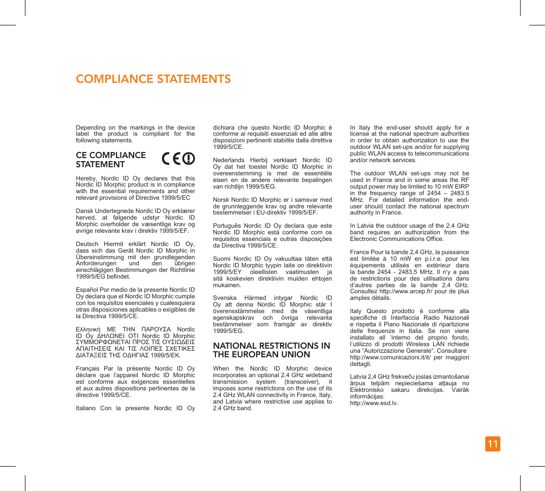 11COMPLIANCE STATEMENTSDepending  on  the  markings  in  the  device label  the  product  is  compliant  for  the following statements.  CE COMPLIANCE STATEMENTHereby,  Nordic  ID  Oy  declares  that  this Nordic ID Morphic product is in compliance with  the  essential  requirements  and  other relevant provisions of Directive 1999/5/ECDansk Undertegnede Nordic ID Oy erklærer herved,  at  følgende  udstyr  Nordic  ID Morphic  overholder  de  væsentlige  krav  og øvrige relevante krav i direktiv 1999/5/EF. Deutsch  Hiermit  erklärt  Nordic  ID  Oy, dass  sich  das  Gerät  Nordic  ID  Morphic  in Übereinstimmung  mit  den  grundlegenden Anforderungen  und  den  übrigen einschlägigen Bestimmungen der Richtlinie 1999/5/EG bendet. Español Por medio de la presente Nordic ID Oy declara que el Nordic ID Morphic cumple con los requisitos esenciales y cualesquiera otras disposiciones aplicables o exigibles de la Directiva 1999/5/CE. Ελληνική  ΜΕ  ΤΗΝ  ΠΑΡΟΥΣΑ  Nordic ID  Oy  ΔΗΛΩΝΕΙ  ΟΤΙ  Nordic  ID  Morphic ΣΥΜΜΟΡΦΩΝΕΤΑΙ ΠΡΟΣ ΤΙΣ ΟΥΣΙΩΔΕΙΣ ΑΠΑΙΤΗΣΕΙΣ  ΚΑΙ  ΤΙΣ  ΛΟΙΠΕΣ  ΣΧΕΤΙΚΕΣ ΔΙΑΤΑΞΕΙΣ ΤΗΣ ΟΔΗΓΙΑΣ 1999/5/ΕΚ. Français  Par  la  présente  Nordic  ID  Oy déclare  que  l’appareil  Nordic  ID  Morphic est  conforme  aux  exigences  essentielles et aux autres dispositions pertinentes de la directive 1999/5/CE. Italiano  Con  la  presente  Nordic  ID  Oy dichiara  che  questo  Nordic  ID  Morphic  è conforme ai requisiti essenziali ed alle altre disposizioni pertinenti stabilite dalla direttiva 1999/5/CE.Nederlands  Hierbij  verklaart  Nordic  ID Oy  dat  het  toestel  Nordic  ID  Morphic  in overeenstemming  is  met  de  essentiële eisen  en  de  andere  relevante  bepalingen van richtlijn 1999/5/EG. Norsk Nordic ID Morphic er i samsvar med de grunnleggende  krav og andre relevante bestemmelser i EU-direktiv 1999/5/EF. Português  Nordic  ID  Oy  declara  que  este Nordic  ID  Morphic  está  conforme  com  os requisitos  essenciais  e  outras  disposições da Directiva 1999/5/CE. Suomi  Nordic  ID  Oy  vakuuttaa  täten  että Nordic ID Morphic tyypin laite on direktiivin 1999/5/EY  oleellisten  vaatimusten  ja sitä  koskevien  direktiivin  muiden  ehtojen mukainen. Svenska  Härmed  intygar  Nordic  ID Oy  att  denna  Nordic  ID  Morphic  står  I överensstämmelse  med  de  väsentliga egenskapskrav  och  övriga  relevanta bestämmelser  som  framgår  av  direktiv 1999/5/EG. NATIONAL RESTRICTIONS IN THE EUROPEAN UNION When  the  Nordic  ID  Morphic  device incorporates an optional 2.4 GHz wideband transmission  system  (transceiver),  it imposes some restrictions on the use of its 2.4 GHz WLAN connectivity in France, Italy, and Latvia where  restrictive  use  applies  to 2.4 GHz band. In  Italy  the  end-user  should  apply  for  a license at the national spectrum authorities in  order  to  obtain  authorization  to  use  the outdoor WLAN set-ups and/or for supplying public WLAN access to telecommunications and/or network services. The  outdoor  WLAN  set-ups  may  not  be used in France and in some areas the  RF output power may be limited to 10 mW EIRP in  the  frequency  range  of  2454  –  2483.5 MHz.  For  detailed  information  the  end-user  should  contact  the  national  spectrum authority in France. In Latvia the outdoor usage of the 2.4 GHz band  requires  an  authorization  from  the Electronic Communications Oce. France Pour la bande 2,4 GHz, la puissance est  limitée  à  10  mW  en  p.i.r.e.  pour  les équipements  utilisés  en  extérieur  dans la  bande  2454  -  2483,5  MHz.  Il  n’y  a  pas de  restrictions  pour  des  utilisations  dans d’autres  parties  de  la  bande  2,4  GHz. Consultez http://www.arcep.fr/ pour de plus amples détails. Italy  Questo  prodotto  è  conforme  alla speciche  di  Interfaccia  Radio  Nazionali e rispetta il  Piano  Nazionale  di  ripartizione delle  frequenze  in  Italia.  Se  non  viene installato  all  ‘interno  del  proprio  fondo, l’utilizzo  di  prodotti  Wireless  LAN  richiede una “Autorizzazione Generale”. Consultarehttp://www.comunicazioni.it/it/  per  maggiori dettagli. Latvia 2,4 GHz frekveču joslas izmantošanai ārpus  telpām  nepieciešama  atļauja  no Elektronisko  sakaru  direkcijas.  Vairāk informācijas: http://www.esd.lv.