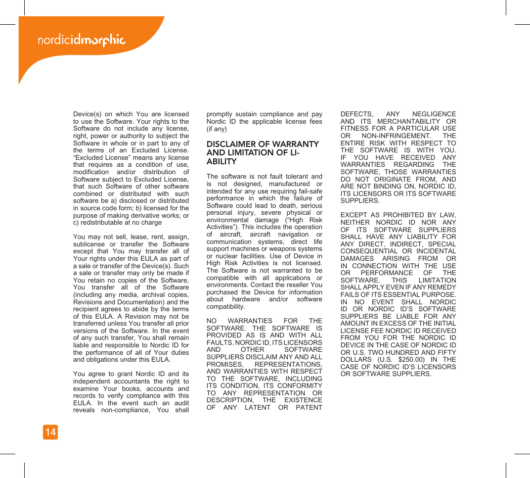14Device(s)  on  which  You  are  licensed to use the Software. Your rights to the Software  do  not  include  any  license, right, power or authority to subject the Software in  whole  or in  part  to any  of the  terms  of  an  Excluded  License. “Excluded License” means any license that  requires  as  a  condition  of  use, modication  and/or  distribution  of Software subject to Excluded License, that  such  Software  of  other  software combined  or  distributed  with  such software be a) disclosed or distributed in source code form; b) licensed for the purpose of making derivative works; or c) redistributable at no chargeYou  may  not  sell,  lease,  rent,  assign, sublicense  or  transfer  the  Software except  that  You  may  transfer  all  of Your rights under this EULA as part of a sale or transfer of the Device(s). Such a sale or transfer may only be made if You  retain  no  copies  of  the  Software, You  transfer  all  of  the  Software (including  any  media,  archival  copies, Revisions and Documentation) and the recipient agrees to abide by the terms of  this  EULA.  A  Revision  may  not  be transferred unless You transfer all prior versions of  the  Software.  In  the event of any such transfer, You shall remain liable and responsible  to  Nordic ID for the  performance  of  all  of  Your  duties and obligations under this EULA.You  agree  to  grant  Nordic  ID  and  its independent  accountants  the  right  to examine  Your  books,  accounts  and records  to  verify  compliance  with  this EULA.  In  the  event  such  an  audit reveals  non-compliance,  You  shall promptly  sustain  compliance  and  pay Nordic  ID  the  applicable  license  fees (if any)DISCLAIMER OF WARRANTY AND LIMITATION OF LI-ABILITYThe  software  is  not  fault  tolerant  and is  not  designed,  manufactured  or intended for any use requiring fail-safe performance  in  which  the  failure  of Software  could  lead  to  death,  serious personal  injury,  severe  physical  or environmental  damage  (“High  Risk Activities”). This includes the operation of  aircraft,  aircraft  navigation  or communication  systems,  direct  life support machines or weapons systems or  nuclear  facilities.  Use  of  Device  in High  Risk  Activities  is  not  licensed. The  Software  is  not  warranted  to  be compatible  with  all  applications  or environments. Contact the reseller You purchased  the  Device  for  information about  hardware  and/or  software compatibility.NO  WARRANTIES  FOR  THE SOFTWARE.  THE  SOFTWARE  IS PROVIDED  AS  IS  AND  WITH  ALL FAULTS. NORDIC ID, ITS LICENSORS AND  OTHER  SOFTWARE SUPPLIERS DISCLAIM ANY AND ALL PROMISES,  REPRESENTATIONS, AND WARRANTIES  WITH  RESPECT TO  THE  SOFTWARE,  INCLUDING ITS  CONDITION,  ITS  CONFORMITY TO  ANY  REPRESENTATION  OR DESCRIPTION,  THE  EXISTENCE OF  ANY  LATENT  OR  PATENT DEFECTS,  ANY  NEGLIGENCE AND  ITS  MERCHANTABILITY  OR FITNESS  FOR  A  PARTICULAR  USE OR  NON-INFRINGEMENT.  THE ENTIRE  RISK  WITH  RESPECT  TO THE  SOFTWARE  IS  WITH  YOU. IF  YOU  HAVE  RECEIVED  ANY WARRANTIES  REGARDING  THE SOFTWARE,  THOSE  WARRANTIES DO  NOT  ORIGINATE  FROM,  AND ARE NOT BINDING ON, NORDIC  ID, ITS LICENSORS OR ITS SOFTWARE SUPPLIERS.EXCEPT  AS  PROHIBITED  BY  LAW, NEITHER  NORDIC  ID  NOR  ANY OF  ITS  SOFTWARE  SUPPLIERS SHALL  HAVE  ANY  LIABILITY  FOR ANY  DIRECT,  INDIRECT,  SPECIAL CONSEQUENTIAL  OR  INCIDENTAL DAMAGES  ARISING  FROM  OR IN  CONNECTION  WITH  THE  USE OR  PERFORMANCE  OF  THE SOFTWARE.  THIS  LIMITATION SHALL APPLY EVEN IF ANY REMEDY FAILS OF ITS ESSENTIAL PURPOSE.  IN  NO  EVENT  SHALL  NORDIC ID  OR  NORDIC  ID’S  SOFTWARE SUPPLIERS  BE  LIABLE  FOR  ANY AMOUNT IN EXCESS OF THE INITIAL LICENSE FEE NORDIC ID RECEIVED FROM  YOU  FOR  THE  NORDIC  ID DEVICE IN THE CASE OF NORDIC ID OR U.S. TWO HUNDRED AND FIFTY DOLLARS  (U.S.  $250.00)  IN  THE CASE OF NORDIC ID’S LICENSORS OR SOFTWARE SUPPLIERS.