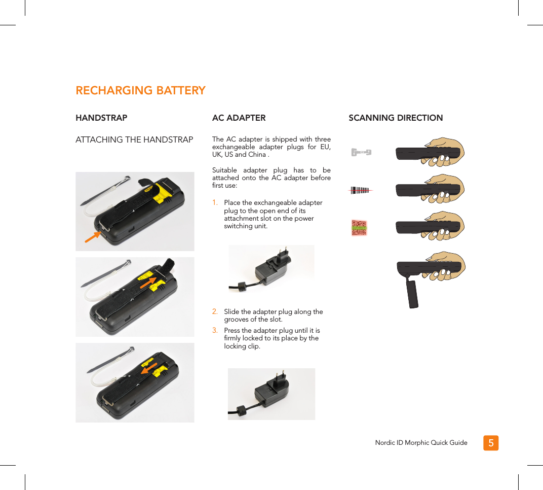 The AC adapter is shipped with three exchangeable adapter plugs for EU, UK, US and China . Suitable adapter plug has to be attached onto the AC adapter before ﬁrst use:1.  Place the exchangeable adapter plug to the open end of its attachment slot on the power switching unit.2.  Slide the adapter plug along the grooves of the slot.3.  Press the adapter plug until it is ﬁrmly locked to its place by the locking clip.5RECHARGING BATTERYHANDSTRAPATTACHING THE HANDSTRAPAC ADAPTER SCANNING DIRECTIONNordic ID Morphic Quick Guide