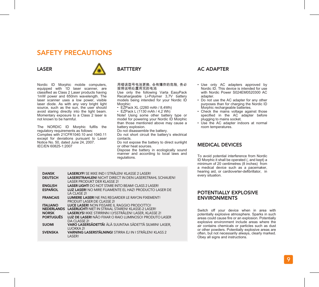 9LASER BATTTERY AC ADAPTERMEDICAL DEVICESPOTENTIALLY EXPLOSIVE ENVIRONMENTSSAFETY PRECAUTIONSNordic  ID  Morphic  mobile  computers, equipped  with  1D  laser  scanner,  are classied as Class 2 Laser products having 1mW  power  and  650nm  wavelength.  The laser  scanner  uses  a  low  power,  visible laser  diode.  As  with  any  very  bright  light source,  such  as  the  sun,  the  user  should avoid  staring  directly  into  the  light  beam. Momentary exposure  to  a  Class  2 laser  is not known to be harmful.The  NORDIC  ID  Morphic  fulls  the regulatory requirements as follows:Complies with 21CFR1040.10 and 1040.11 except  for  deviations  pursuant  to  Laser Notice No. 50, dated June 24, 2007.IEC/EN 60825-1:2007用错误型号电池更换,  会有爆炸的危险,  务必按照说明处置用完的电池Use  only  the  following  Varta  EasyPack Recahargeable  Li-Polymer  3,7V  battery models  being  intended  for  your  Nordic  ID Morphic:•  EZPack XL (2260 mAh / 8,4Wh)•  EZPack L (1130 mAh / 4,2 Wh)Note!  Using  some  other  battery  type  or model for powering your Nordic ID Morphic than those  mentioned  above  may  cause  a battery explosion.Do not disassemble the battery.Do  not  short  circuit  the  battery’s  electrical contacts.Do not expose the battery to direct sunlight or other heat sources.Dispose  the  battery  in  ecologically  sound manner  and  according  to  local  laws  and regulations.•  Use  only  AC  adapters  approved  by Nordic ID. This device is intended for use with  Nordic  Power  S024EM0520300  AC adapter.•  Do not use the AC adapter for any other purposes than for charging the Nordic ID Morphic rechargeable batteries.•  Check  the  mains  voltage  against  those specied  in  the  AC  adapter  before plugging to mains socket.•  Use  the  AC  adapter  indoors  at  normal room temperatures.To avoid potential interference from Nordic ID Morphic it shall be operated (, and kept) a minimum of 20 centimetres (8 inches)  from a  medical  device  such  as  a  pacemaker, hearing aid, or cardioverter-debrillator,  in every situation.Switch  o  your  device  when  in  area  with potentially explosive atmosphere. Sparks in such areas could cause re or an explosion. Potentially explosive  environment  include  areas  where  the air contains  chemicals  or  particles  such  as  dust or other powders. Potentially explosive areas are often, but not necessarily always, clearly marked. Obey all signs and instructions.DANSK LASERLYF! SE IKKE IND I STRÅLEN! KLASSE 2 LASER! DEUTSCH   LASERSTRAHLEN! NICHT DIRECT IN DEN LASERSTRAHL SCHAUEN!    LASER PRODUKT DER KLASSE 2! ENGLISH LASER LIGHT! DO NOT STARE INTO BEAM! CLASS 2 LASER! ESPAÑOL LUZ LASER! NO MIRE FIJAMENTE EL HAZ! PRODUCTO LASER DE      LA CLASE 2!FRANCAIS   LUMIERE LASER! NE PAS REGARDER LE RAYON FIXEMENT!      PRODUIT LASER DE CLASSE 2! ITALIANO   LUCE LASER! NON FISSARE IL RAGGIO PRODOTTO! NEDERLANDS   LASERLICHT! NIET IN STRAAL STAREN! KLASSE-2 LASER! NORSK   LASERLYS! IKKE STIRRINN I LYSSTRÅLEN! LASER, KLASSE 2! PORTUGUÊS   LUZ DE LASER! NÃO FIXAR O RAIO LUMINOSO! PRODUTO LASER      DA CLASSE 2! SUOMI   VARO LASERSÄDETTÄ! ÄLÄ SUUNTAA SÄDETTÄ SILMIIN! LASER,      LUOKKA 2! SVENSKA   VARNING LASERSTÅLNING! STIRRA EJ IN I STRÅLEN! KLASS 2     LASER!