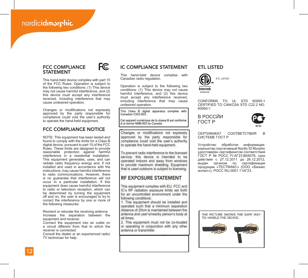 12FCC COMPLIANCE STATEMENTThis hand-held device complies with part 15 of  the  FCC  Rules.  Operation  is  subject  to the following two conditions: (1) This device may not cause harmful interference, and (2) this  device  must  accept  any  interference received,  including  interference  that  may cause undesired operation.Changes  or  modications  not  expressly approved  by  the  party  responsible  for compliance  could  void  the  user’s  authority to operate the hand-held equipment.FCC COMPLIANCE NOTICENOTE: This equipment has been tested and found to comply with the limits for a Class B digital device, pursuant to part 15 of the FCC Rules. These limits are designed to provide reasonable  protection  against  harmful interference  in  a  residential  installation. This  equipment  generates,  uses,  and  can radiate  radio  frequency  energy  and,  if  not installed  and  used  in  accordance  with  the instructions, may cause harmful interference to  radio  communications.  However,  there is  no  guarantee  that  interference  will  not occur  in  a  particular  installation.  If  this equipment does cause harmful interference to  radio  or  television  reception,  which  can be  determined  by  turning  the  equipment o and on, the user is encouraged to try to correct  the  interference  by  one  or  more  of the following measures:Reorient or relocate the receiving antenna.Increase  the  separation  between  the equipment and receiver.Connect  the  equipment  into  an  outlet  on a  circuit  dierent  from  that  to  which  the receiver is connected.Consult the dealer or an experienced radio/TV technician for help.IC COMPLIANCE STATEMENTThis  hand-held  device  complies  with Canadian radio regulation. Operation  is  subject  to  the  following  two conditions:  (1)  This  device  may  not  cause harmful  interference,  and  (2)  this  device must  accept  any  interference  received, including  interference  that  may  cause undesired operation.Changes  or  modications  not  expressly approved  by  the  party  responsible  for compliance  could  void  the  user’s  authority to operate the hand-held equipment.To prevent radio interference to the licensed service,  this  device  is  intended  to  be operated  indoors  and  away  from  windows to  provide  maximum  shielding.  Equipment that is used outdoors is subject to licensing.RF EXPOSURE STATEMENT This equipment complies with EU, FCC and IC’s  RF  radiation  exposure  limits  set  forth for  an  uncontrolled  environment  under  the following conditions:1.  This  equipment  should  be  installed  and operated  such  that  a  minimum  separation distance of 20cm is maintained between the antenna and user’s/nearby person’s body at all times.2.  This  equipment  must  not  be  co-located or  operating  in  conjunction  with  any  other antenna or transmitter.THE  PICTURE  SHOWS  THE  SAFE  WAY TO HANDLE THE DEVICE.ETL LISTEDCONFORMS  TO  UL  STD  60950-1 CERTIFIED TO CAN/CSA STD C22.2 NO. 60950-1 В PОССЙИ ГОСТ Р СЕРТИФИКАТ  СООТВЕТСТВИЯ  В СИСТЕМЕ ГОСТ Р Устройство  обработки  информации: компьютер портативный Nordic ID Morphic удостоверен сертификатом соответствия ГОСТ  Р  №  POCC  FI.AГ23.B04078,  срок действия  с  27.12.2011  до  26.12.2012, выдан  органом  по  сертификации продукции  «ТЕСТМАКС»  (ООО  «Бизнес аспект»), РОСС RU.0001.11AГ23.4004039ETL LISTED  