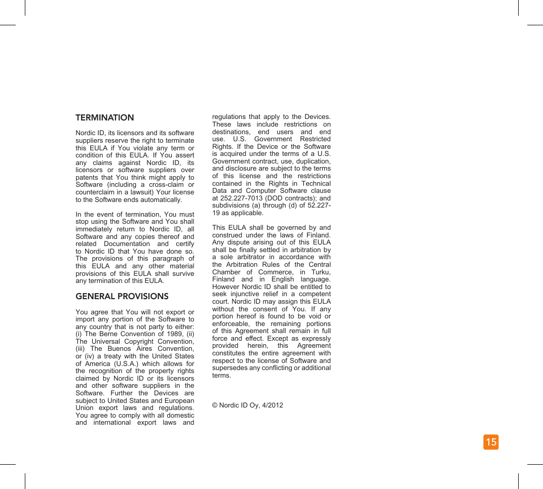 15TERMINATIONNordic ID, its licensors and its software suppliers reserve the right to terminate this  EULA  if  You  violate  any  term  or condition  of  this  EULA.  If  You  assert any  claims  against  Nordic  ID,  its licensors  or  software  suppliers  over patents  that  You  think  might  apply  to Software  (including  a  cross-claim  or counterclaim in a lawsuit) Your license to the Software ends automatically.In  the  event  of  termination,  You  must stop using the Software and You shall immediately  return  to  Nordic  ID,  all Software  and  any  copies  thereof  and related  Documentation  and  certify to  Nordic  ID  that  You  have  done  so. The  provisions  of  this  paragraph  of this  EULA  and  any  other  material provisions  of  this  EULA  shall  survive any termination of this EULA. GENERAL PROVISIONSYou  agree  that  You  will  not  export  or import  any  portion  of  the  Software  to any country that  is not party  to either: (i)  The  Berne  Convention  of  1989,  (ii) The  Universal  Copyright  Convention, (iii)  The  Buenos  Aires  Convention, or  (iv)  a  treaty  with  the  United  States of  America  (U.S.A.)  which  allows  for the  recognition  of  the  property  rights claimed  by  Nordic  ID  or  its  licensors and  other  software  suppliers  in  the Software.  Further  the  Devices  are subject to United States and European Union  export  laws  and  regulations. You agree to comply with all domestic and  international  export  laws  and regulations  that  apply  to  the  Devices. These  laws  include  restrictions  on destinations,  end  users  and  end use.  U.S.  Government  Restricted Rights.  If  the  Device  or  the  Software is  acquired  under  the  terms  of  a  U.S. Government contract, use, duplication, and disclosure are subject to the terms of  this  license  and  the  restrictions contained  in  the  Rights  in  Technical Data  and  Computer  Software  clause at 252.227-7013 (DOD contracts); and subdivisions (a) through (d) of 52.227-19 as applicable.This  EULA  shall  be  governed  by  and construed  under  the  laws  of  Finland. Any  dispute  arising  out  of  this  EULA shall be nally settled in arbitration  by a  sole  arbitrator  in  accordance  with the  Arbitration  Rules  of  the  Central Chamber  of  Commerce,  in  Turku, Finland  and  in  English  language. However Nordic ID shall be entitled to seek  injunctive  relief  in  a  competent court. Nordic ID may assign this EULA without  the  consent  of  You.  If  any portion  hereof  is  found  to  be  void  or enforceable,  the  remaining  portions of  this  Agreement  shall  remain  in  full force  and  eect.  Except  as  expressly provided  herein,  this  Agreement constitutes  the  entire  agreement  with respect to the license of Software and supersedes any conicting or additional terms.© Nordic ID Oy, 4/2012