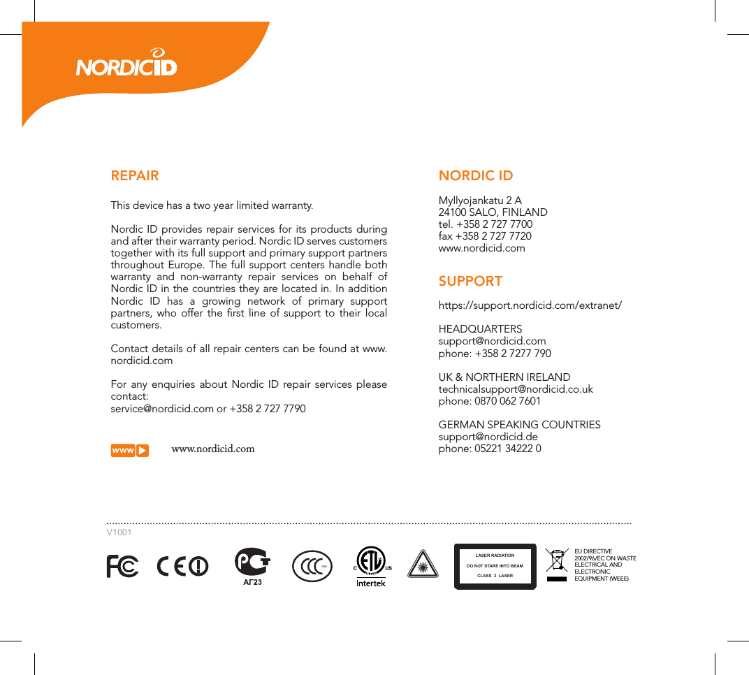 www.nordicid.comEU DIRECTIVE 2002/96/EC ON WASTE ELECTRICAL AND ELECTRONIC EQUIPMENT (WEEE)LASER RADIATIONDO NOT STARE INTO BEAMCLASS  2  LASERS&amp;ENORDIC IDMyllyojankatu 2 A24100 SALO, FINLANDtel. +358 2 727 7700fax +358 2 727 7720www.nordicid.comSUPPORT https://support.nordicid.com/extranet/HEADQUARTERSsupport@nordicid.comphone: +358 2 7277 790UK &amp; NORTHERN IRELANDtechnicalsupport@nordicid.co.ukphone: 0870 062 7601GERMAN SPEAKING COUNTRIESsupport@nordicid.dephone: 05221 34222 0REPAIRThis device has a two year limited warranty.Nordic ID provides repair services for its products during and after their warranty period. Nordic ID serves customers together with its full support and primary support partners throughout Europe. The full support centers handle both warranty and non-warranty repair services on behalf of Nordic ID in the countries they are located in. In addition Nordic ID has a growing network of primary support partners, who offer the ﬁrst line of support to their local customers.Contact details of all repair centers can be found at www.nordicid.comFor any enquiries about Nordic ID repair services please contact:service@nordicid.com or +358 2 727 7790V1001