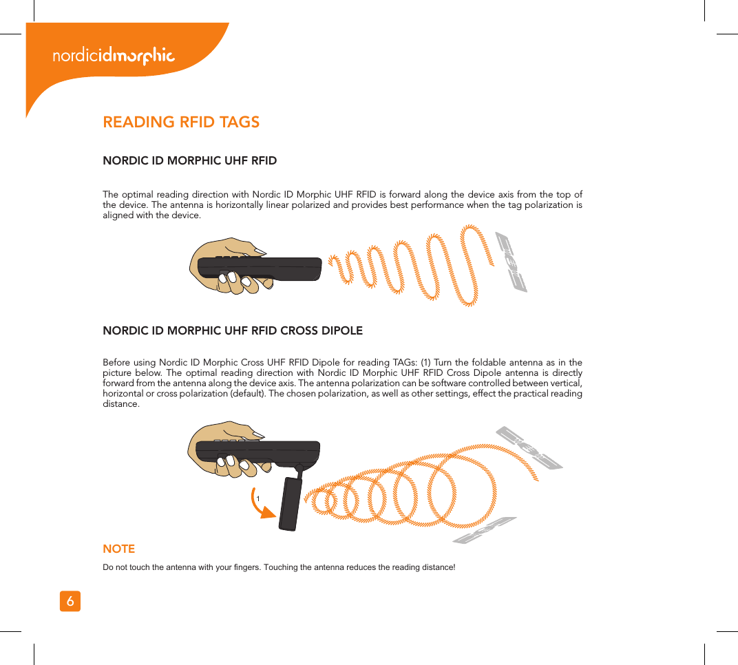 1NOTEDo not touch the antenna with your ngers. Touching the antenna reduces the reading distance!6READING RFID TAGSNORDIC ID MORPHIC UHF RFIDNORDIC ID MORPHIC UHF RFID CROSS DIPOLEThe optimal reading direction with Nordic ID Morphic UHF RFID is forward along the device axis from the top of the device. The antenna is horizontally linear polarized and provides best performance when the tag polarization is aligned with the device.Before using Nordic ID Morphic Cross UHF RFID Dipole for reading TAGs: (1) Turn the foldable antenna as in the picture below. The optimal reading direction with Nordic ID Morphic UHF RFID Cross Dipole antenna is directly forward from the antenna along the device axis. The antenna polarization can be software controlled between vertical, horizontal or cross polarization (default). The chosen polarization, as well as other settings, effect the practical reading distance.