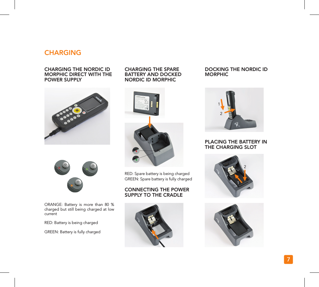 1122CHARGING THE NORDIC ID MORPHIC DIRECT WITH THE POWER SUPPLYORANGE: Battery is more than 80 % charged but still being charged at low currentRED: Battery is being chargedGREEN: Battery is fully chargedCHARGINGCHARGING THE SPARE BATTERY AND DOCKED NORDIC ID MORPHICDOCKING THE NORDIC ID MORPHICPLACING THE BATTERY IN THE CHARGING SLOTCONNECTING THE POWER SUPPLY TO THE CRADLERED: Spare battery is being chargedGREEN: Spare battery is fully charged7