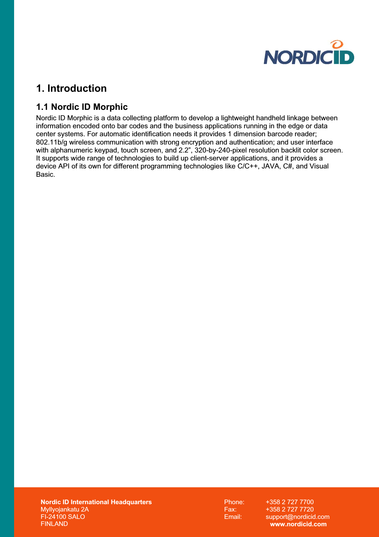 Nordic ID International Headquarters Myllyojankatu 2A FI-24100 SALO FINLAND Phone:  +358 2 727 7700 Fax:  +358 2 727 7720 Email: support@nordicid.com www.nordicid.com 1. Introduction 1.1 Nordic ID Morphic Nordic ID Morphic is a data collecting platform to develop a lightweight handheld linkage between information encoded onto bar codes and the business applications running in the edge or data center systems. For automatic identification needs it provides 1 dimension barcode reader; 802.11b/g wireless communication with strong encryption and authentication; and user interface with alphanumeric keypad, touch screen, and 2.2”, 320-by-240-pixel resolution backlit color screen. It supports wide range of technologies to build up client-server applications, and it provides a device API of its own for different programming technologies like C/C++, JAVA, C#, and Visual Basic.