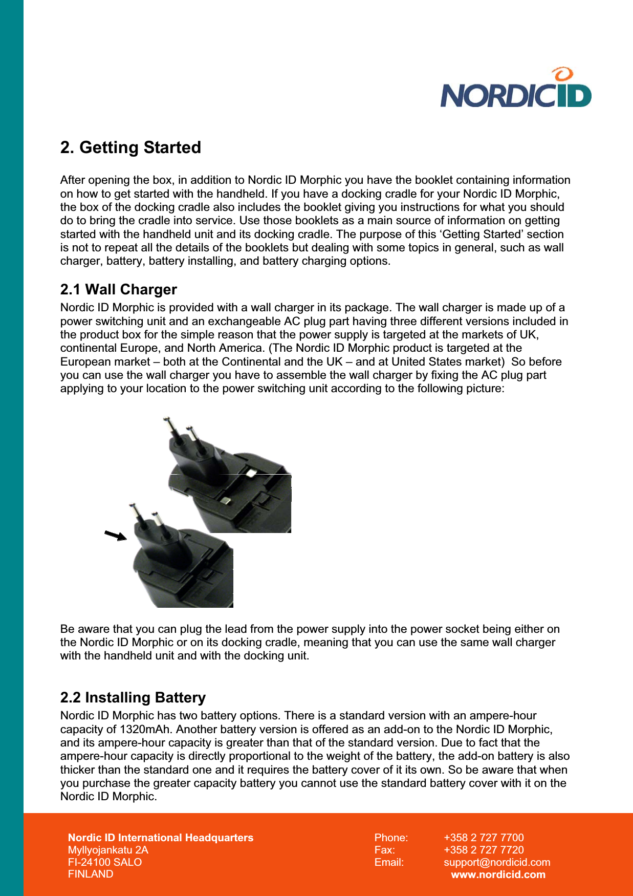 2. Getting Started After opening the box, in addition to Nordic ID Morphic you have the booklet containing information on how to get started with the handheld. If you have a docking cradle for your Nordic ID Morphic, the box of the docking cradle also includes the booklet giving you instructions for what you should do to bring the cradle into service. Use those booklets as a main source of information on getting started with the handheld unit and its docking cradle. The purpose of this ‘Getting Started’ section is not to repeat all the details of the booklets but dealing with some topics in general, such as wall charger, battery, battery installing, and battery charging options.2.1 Wall Charger Nordic ID Morphic is provided with a wall charger in its package. The wall charger is made up of a power switching unit and an exchangeable AC plug part having three different versions included in the product box for the simple reason that the power supply is targeted at the markets of UK, continental Europe, and North America. (The Nordic ID Morphic product is targeted at the European market – both at the Continental and the UK – and at United States market)  So before you can use the wall charger you have to assemble the wall charger by fixing the AC plug part applying to your location to the power switching unit according to the following picture: Be aware that you can plug the lead from the power supply into the power socket being either on the Nordic ID Morphic or on its docking cradle, meaning that you can use the same wall charger with the handheld unit and with the docking unit. 2.2 Installing Battery Nordic ID Morphic has two battery options. There is a standard version with an ampere-hour capacity of 1320mAh. Another battery version is offered as an add-on to the Nordic ID Morphic, and its ampere-hour capacity is greater than that of the standard version. Due to fact that the ampere-hour capacity is directly proportional to the weight of the battery, the add-on battery is also thicker than the standard one and it requires the battery cover of it its own. So be aware that when you purchase the greater capacity battery you cannot use the standard battery cover with it on the Nordic ID Morphic.Nordic ID International Headquarters Myllyojankatu 2A FI-24100 SALO FINLAND Phone:  +358 2 727 7700 Fax:  +358 2 727 7720 Email: support@nordicid.com www.nordicid.com 