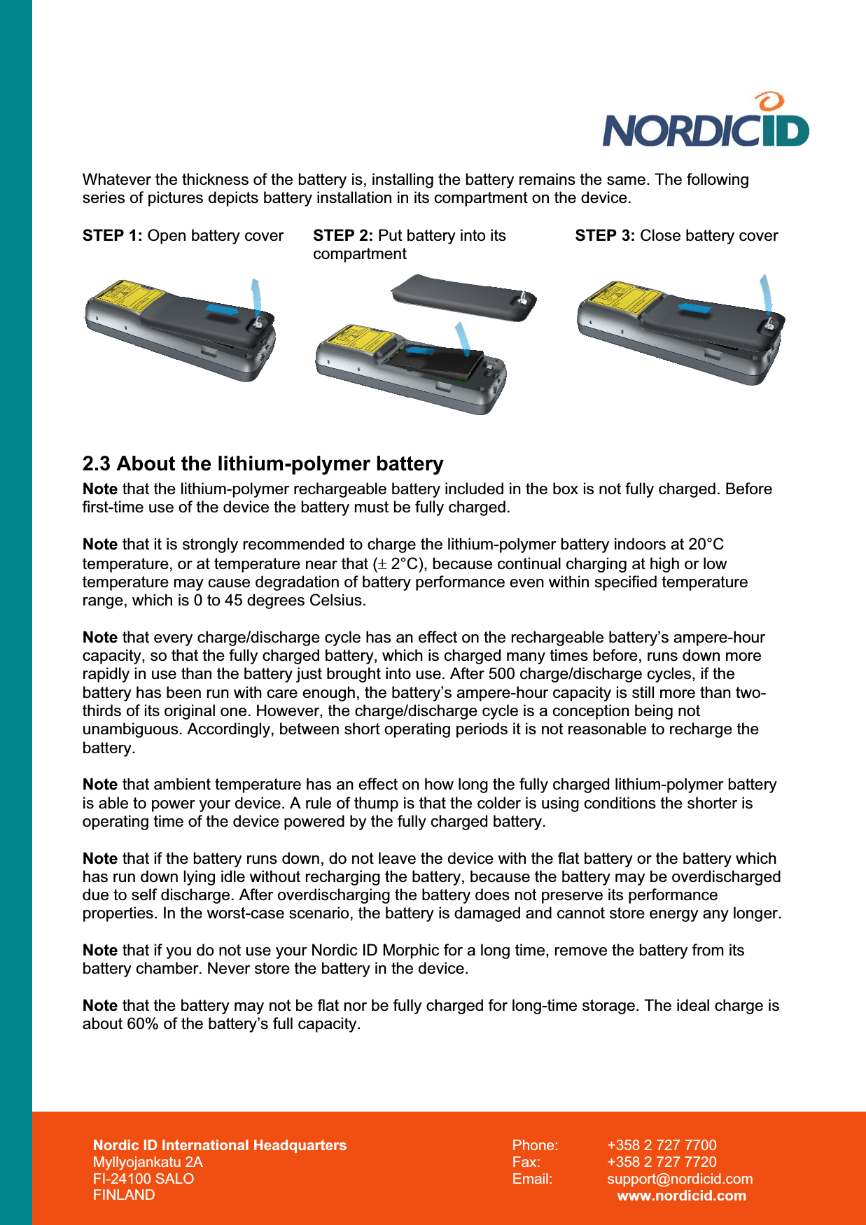 Whatever the thickness of the battery is, installing the battery remains the same. The following series of pictures depicts battery installation in its compartment on the device. STEP 1: Open battery cover  STEP 2: Put battery into its compartment STEP 3: Close battery cover 2.3 About the lithium-polymer battery Note that the lithium-polymer rechargeable battery included in the box is not fully charged. Before first-time use of the device the battery must be fully charged.  Note that it is strongly recommended to charge the lithium-polymer battery indoors at 20°C temperature, or at temperature near that (r 2°C), because continual charging at high or low temperature may cause degradation of battery performance even within specified temperature range, which is 0 to 45 degrees Celsius. Note that every charge/discharge cycle has an effect on the rechargeable battery’s ampere-hour capacity, so that the fully charged battery, which is charged many times before, runs down more rapidly in use than the battery just brought into use. After 500 charge/discharge cycles, if the battery has been run with care enough, the battery’s ampere-hour capacity is still more than two-thirds of its original one. However, the charge/discharge cycle is a conception being not unambiguous. Accordingly, between short operating periods it is not reasonable to recharge the battery.Note that ambient temperature has an effect on how long the fully charged lithium-polymer battery is able to power your device. A rule of thump is that the colder is using conditions the shorter is operating time of the device powered by the fully charged battery.  Note that if the battery runs down, do not leave the device with the flat battery or the battery which has run down lying idle without recharging the battery, because the battery may be overdischarged due to self discharge. After overdischarging the battery does not preserve its performance properties. In the worst-case scenario, the battery is damaged and cannot store energy any longer. Note that if you do not use your Nordic ID Morphic for a long time, remove the battery from its battery chamber. Never store the battery in the device. Note that the battery may not be flat nor be fully charged for long-time storage. The ideal charge is about 60% of the battery’s full capacity. Nordic ID International Headquarters Myllyojankatu 2A FI-24100 SALO FINLAND Phone:  +358 2 727 7700 Fax:  +358 2 727 7720 Email: support@nordicid.com www.nordicid.com 