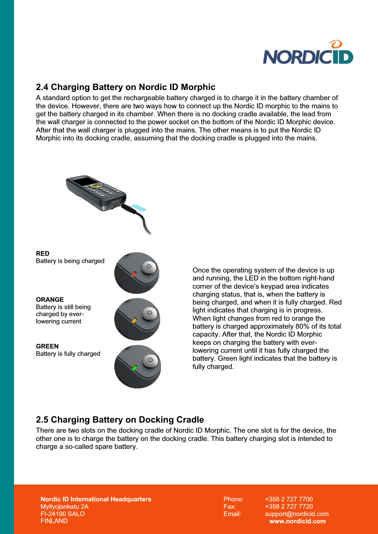 2.4 Charging Battery on Nordic ID Morphic A standard option to get the rechargeable battery charged is to charge it in the battery chamber of the device. However, there are two ways how to connect up the Nordic ID morphic to the mains to get the battery charged in its chamber. When there is no docking cradle available, the lead from the wall charger is connected to the power socket on the bottom of the Nordic ID Morphic device. After that the wall charger is plugged into the mains. The other means is to put the Nordic ID Morphic into its docking cradle, assuming that the docking cradle is plugged into the mains.  REDBattery is being chargedORANGEBattery is still being charged by ever-lowering currentGREENBattery is fully chargedOnce the operating system of the device is up and running, the LED in the bottom right-hand corner of the device‘s keypad area indicates charging status, that is, when the battery is being charged, and when it is fully charged. Red light indicates that charging is in progress. When light changes from red to orange the battery is charged approximately 80% of its total capacity. After that, the Nordic ID Morphic keeps on charging the battery with ever-lowering current until it has fully charged the battery. Green light indicates that the battery is fully charged. 2.5 Charging Battery on Docking Cradle There are two slots on the docking cradle of Nordic ID Morphic. The one slot is for the device, the other one is to charge the battery on the docking cradle. This battery charging slot is intended to charge a so-called spare battery.  Nordic ID International Headquarters Myllyojankatu 2A FI-24100 SALO FINLAND Phone:  +358 2 727 7700 Fax:  +358 2 727 7720 Email: support@nordicid.com www.nordicid.com 