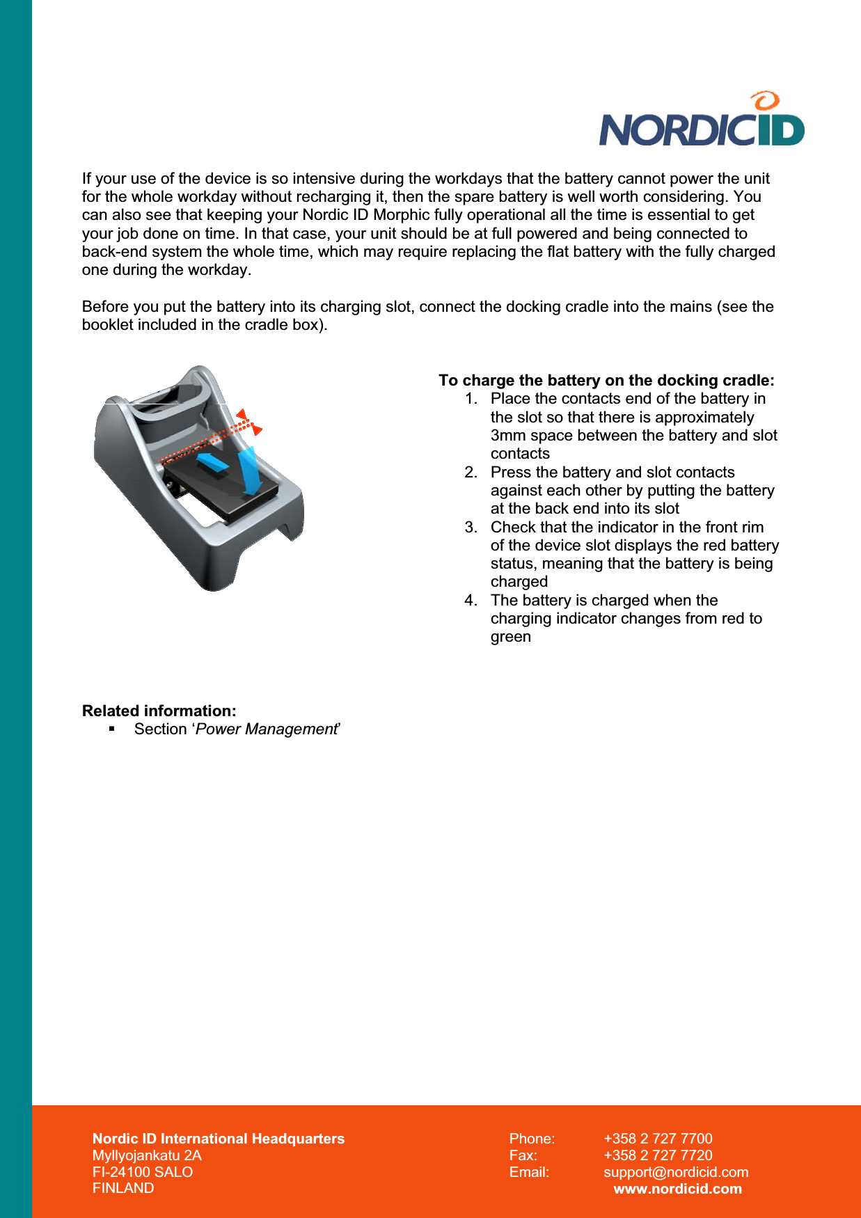 If your use of the device is so intensive during the workdays that the battery cannot power the unit for the whole workday without recharging it, then the spare battery is well worth considering. You can also see that keeping your Nordic ID Morphic fully operational all the time is essential to get your job done on time. In that case, your unit should be at full powered and being connected to back-end system the whole time, which may require replacing the flat battery with the fully charged one during the workday. Before you put the battery into its charging slot, connect the docking cradle into the mains (see the booklet included in the cradle box).  To charge the battery on the docking cradle: 1.  Place the contacts end of the battery in the slot so that there is approximately 3mm space between the battery and slot contacts2.  Press the battery and slot contacts against each other by putting the battery at the back end into its slot 3.  Check that the indicator in the front rim of the device slot displays the red battery status, meaning that the battery is being charged4.  The battery is charged when the charging indicator changes from red to greenRelated information: Section ‘Power Management’Nordic ID International Headquarters Myllyojankatu 2A FI-24100 SALO FINLAND Phone:  +358 2 727 7700 Fax:  +358 2 727 7720 Email: support@nordicid.com www.nordicid.com 