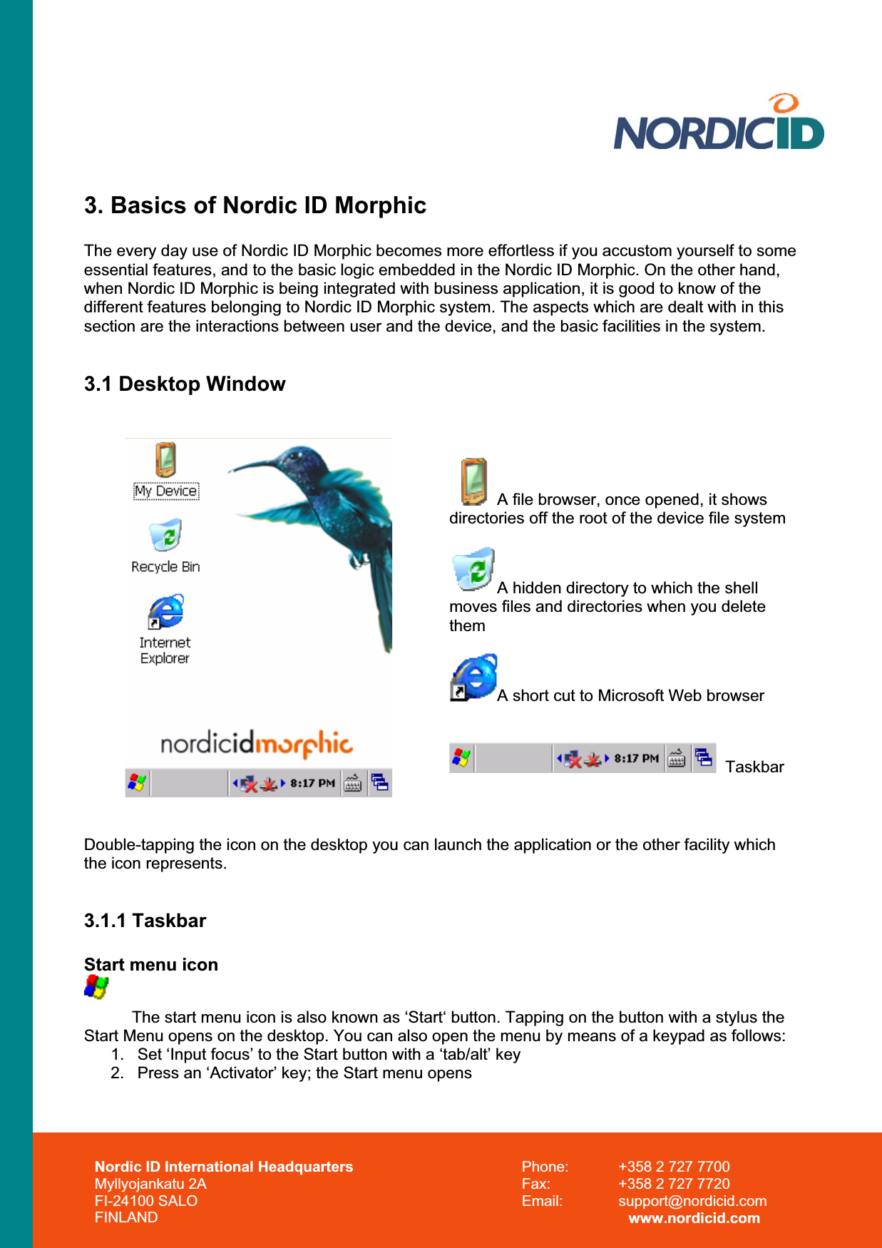 3. Basics of Nordic ID Morphic The every day use of Nordic ID Morphic becomes more effortless if you accustom yourself to some essential features, and to the basic logic embedded in the Nordic ID Morphic. On the other hand, when Nordic ID Morphic is being integrated with business application, it is good to know of the different features belonging to Nordic ID Morphic system. The aspects which are dealt with in this section are the interactions between user and the device, and the basic facilities in the system. 3.1 Desktop WindowA file browser, once opened, it shows directories off the root of the device file system A hidden directory to which the shell moves files and directories when you delete themA short cut to Microsoft Web browser   Taskbar Double-tapping the icon on the desktop you can launch the application or the other facility which the icon represents. 3.1.1 Taskbar Start menu icon The start menu icon is also known as ‘Start‘ button. Tapping on the button with a stylus the Start Menu opens on the desktop. You can also open the menu by means of a keypad as follows: 1.  Set ‘Input focus’ to the Start button with a ‘tab/alt’ key 2.  Press an ‘Activator’ key; the Start menu opens Nordic ID International Headquarters Myllyojankatu 2A FI-24100 SALO FINLAND Phone:  +358 2 727 7700 Fax:  +358 2 727 7720 Email: support@nordicid.com www.nordicid.com 